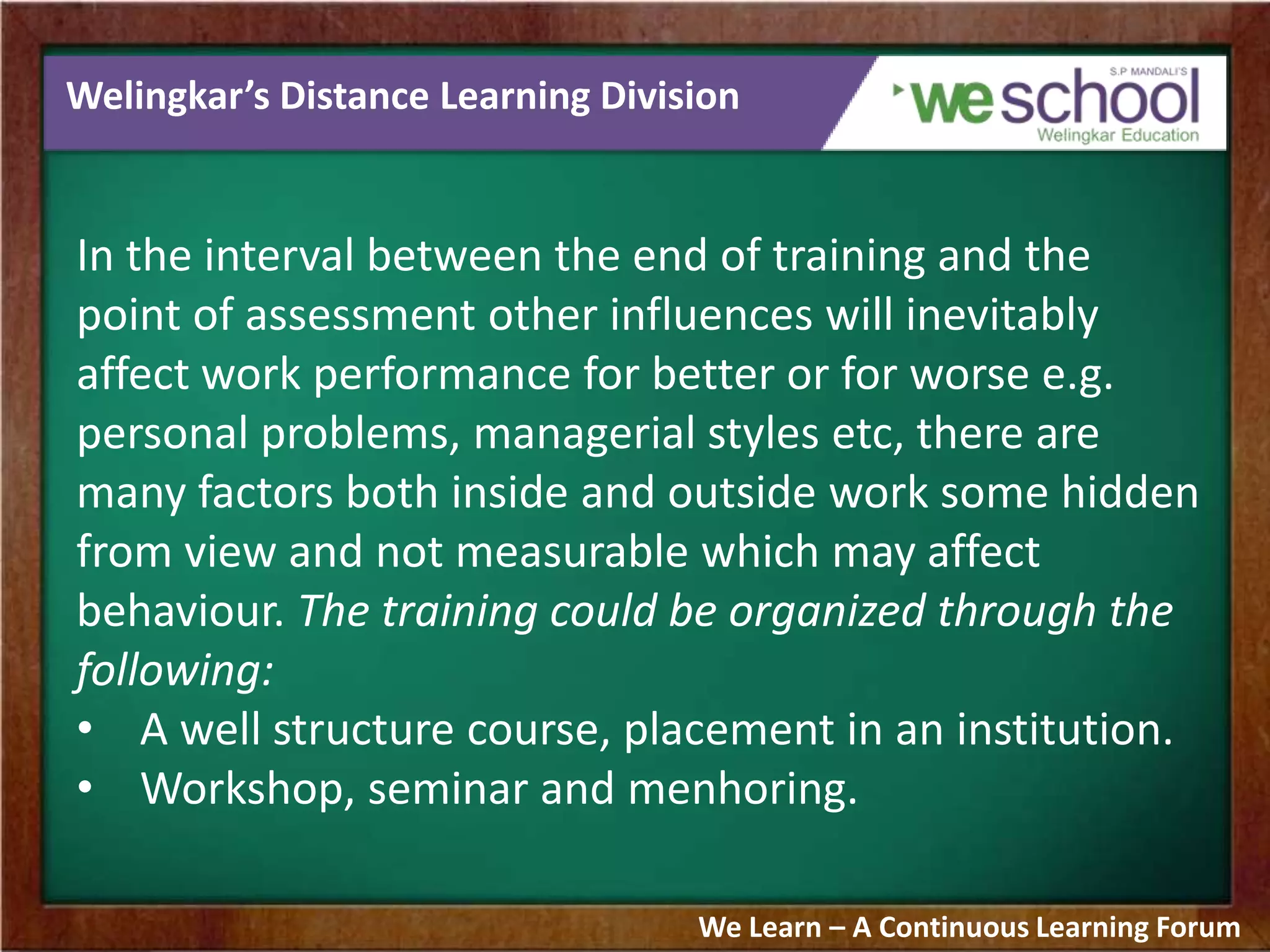Welingkar’s Distance Learning Division
In the interval between the end of training and the
point of assessment other influences will inevitably
affect work performance for better or for worse e.g.
personal problems, managerial styles etc, there are
many factors both inside and outside work some hidden
from view and not measurable which may affect
behaviour. The training could be organized through the
following:
• A well structure course, placement in an institution.
• Workshop, seminar and menhoring.
We Learn – A Continuous Learning Forum
 
