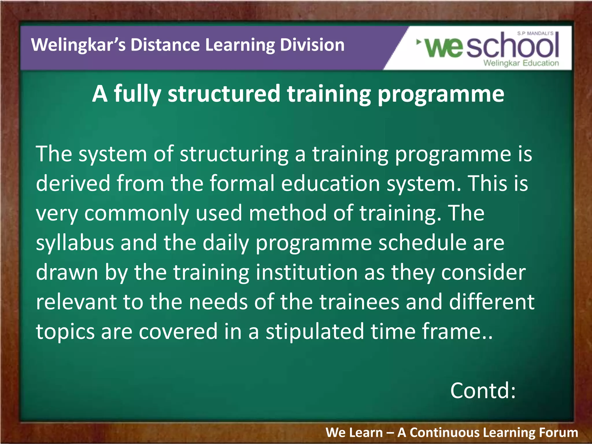 Welingkar’s Distance Learning Division
A fully structured training programme
The system of structuring a training programme is
derived from the formal education system. This is
very commonly used method of training. The
syllabus and the daily programme schedule are
drawn by the training institution as they consider
relevant to the needs of the trainees and different
topics are covered in a stipulated time frame..
Contd:
We Learn – A Continuous Learning Forum
 