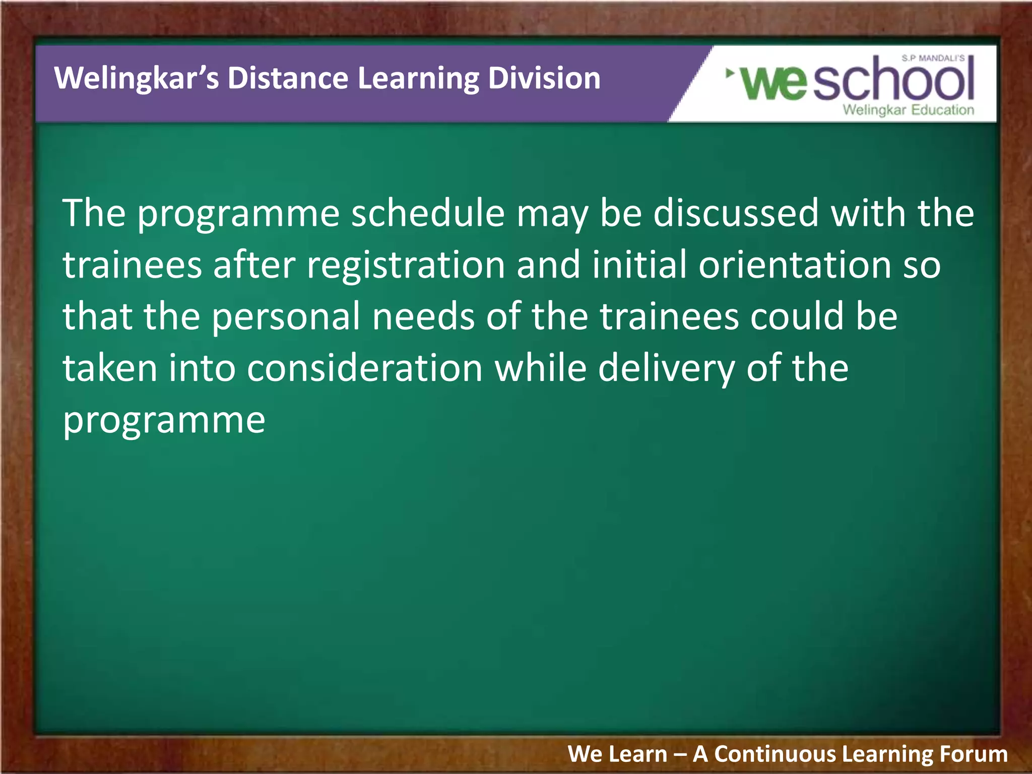 Welingkar’s Distance Learning Division
The programme schedule may be discussed with the
trainees after registration and initial orientation so
that the personal needs of the trainees could be
taken into consideration while delivery of the
programme
We Learn – A Continuous Learning Forum
 