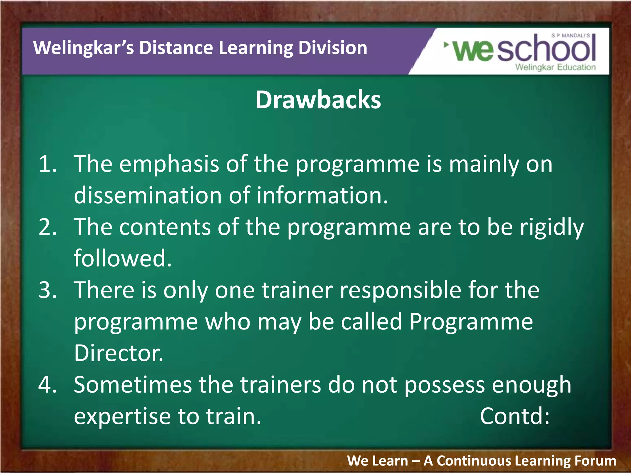 Welingkar’s Distance Learning Division
Drawbacks
1. The emphasis of the programme is mainly on
dissemination of information.
2. The contents of the programme are to be rigidly
followed.
3. There is only one trainer responsible for the
programme who may be called Programme
Director.
4. Sometimes the trainers do not possess enough
expertise to train. Contd:
We Learn – A Continuous Learning Forum
 