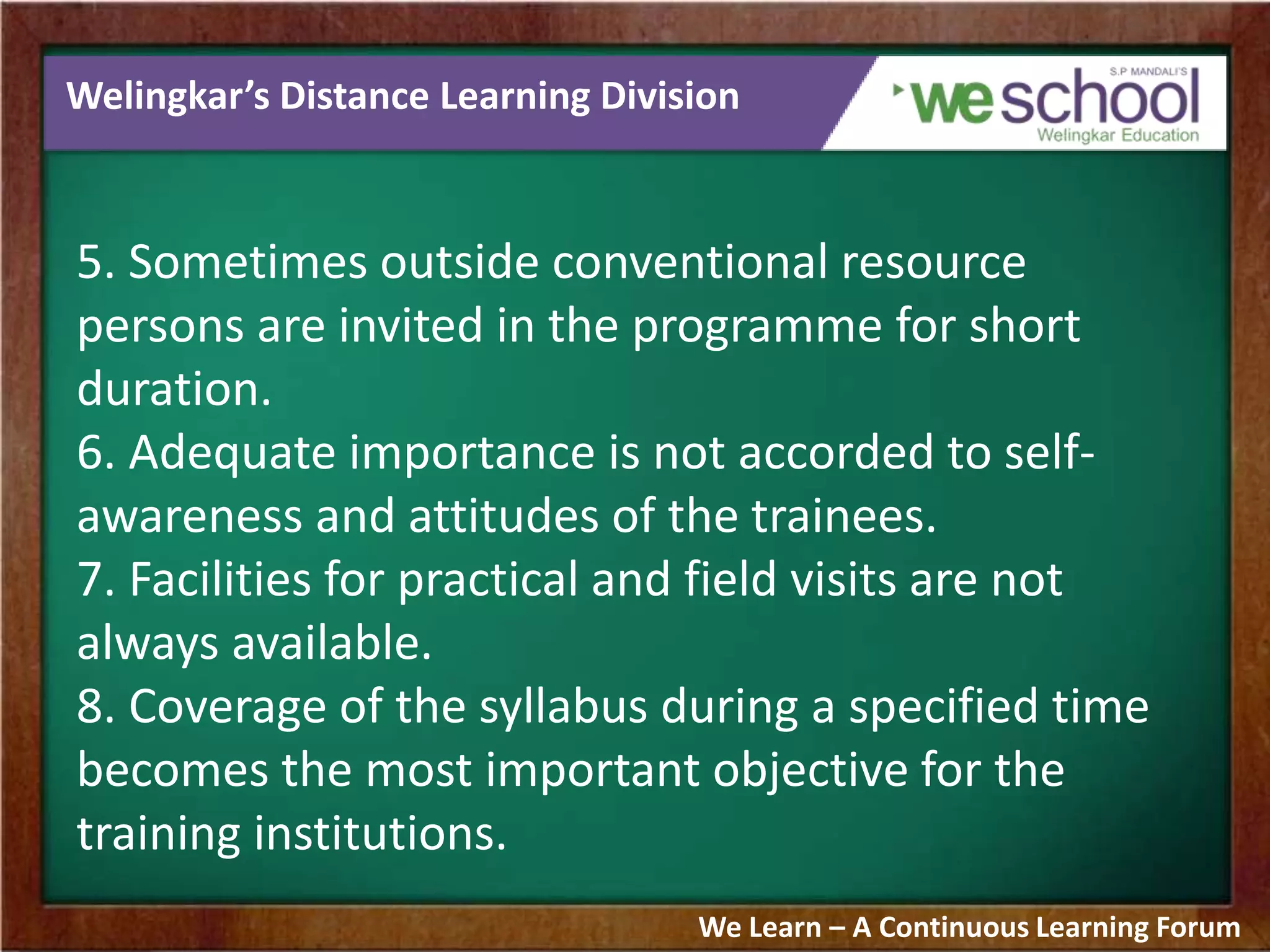 Welingkar’s Distance Learning Division
5. Sometimes outside conventional resource
persons are invited in the programme for short
duration.
6. Adequate importance is not accorded to self-
awareness and attitudes of the trainees.
7. Facilities for practical and field visits are not
always available.
8. Coverage of the syllabus during a specified time
becomes the most important objective for the
training institutions.
We Learn – A Continuous Learning Forum
 