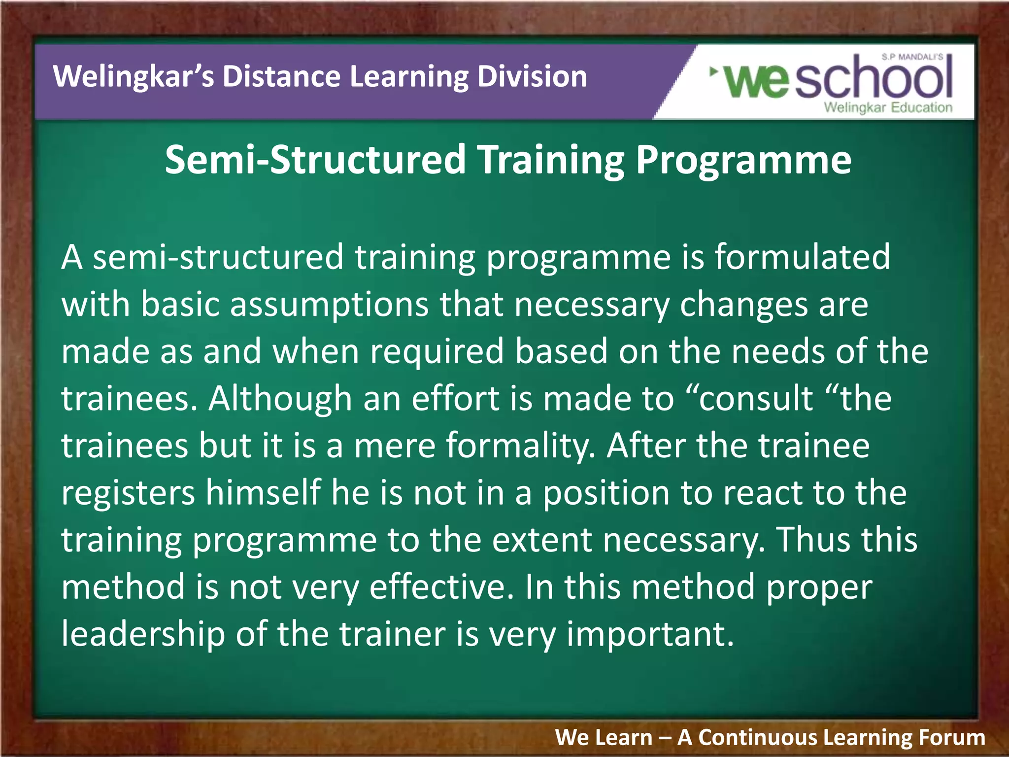 Welingkar’s Distance Learning Division
Semi-Structured Training Programme
A semi-structured training programme is formulated
with basic assumptions that necessary changes are
made as and when required based on the needs of the
trainees. Although an effort is made to “consult “the
trainees but it is a mere formality. After the trainee
registers himself he is not in a position to react to the
training programme to the extent necessary. Thus this
method is not very effective. In this method proper
leadership of the trainer is very important.
We Learn – A Continuous Learning Forum
 