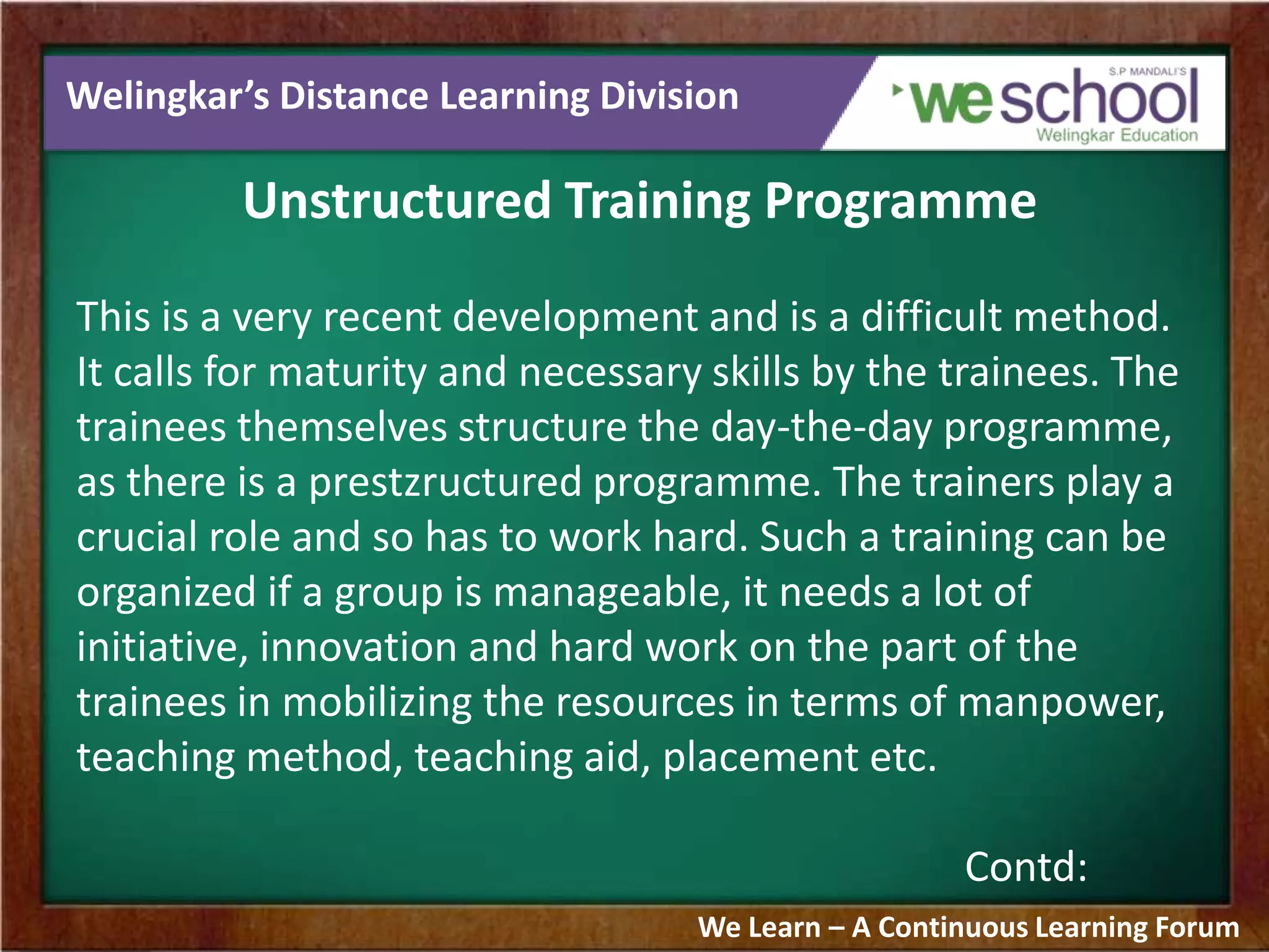 Welingkar’s Distance Learning Division
Unstructured Training Programme
This is a very recent development and is a difficult method.
It calls for maturity and necessary skills by the trainees. The
trainees themselves structure the day-the-day programme,
as there is a prestzructured programme. The trainers play a
crucial role and so has to work hard. Such a training can be
organized if a group is manageable, it needs a lot of
initiative, innovation and hard work on the part of the
trainees in mobilizing the resources in terms of manpower,
teaching method, teaching aid, placement etc.
Contd:
We Learn – A Continuous Learning Forum
 