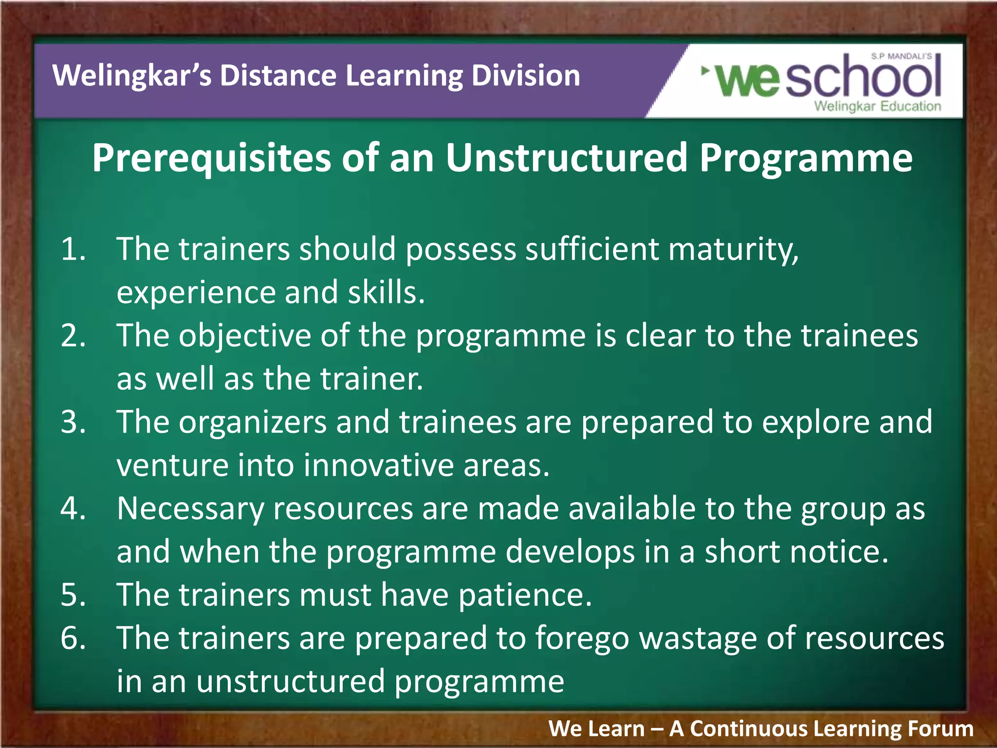 Welingkar’s Distance Learning Division
Prerequisites of an Unstructured Programme
1. The trainers should possess sufficient maturity,
experience and skills.
2. The objective of the programme is clear to the trainees
as well as the trainer.
3. The organizers and trainees are prepared to explore and
venture into innovative areas.
4. Necessary resources are made available to the group as
and when the programme develops in a short notice.
5. The trainers must have patience.
6. The trainers are prepared to forego wastage of resources
in an unstructured programme
We Learn – A Continuous Learning Forum
 