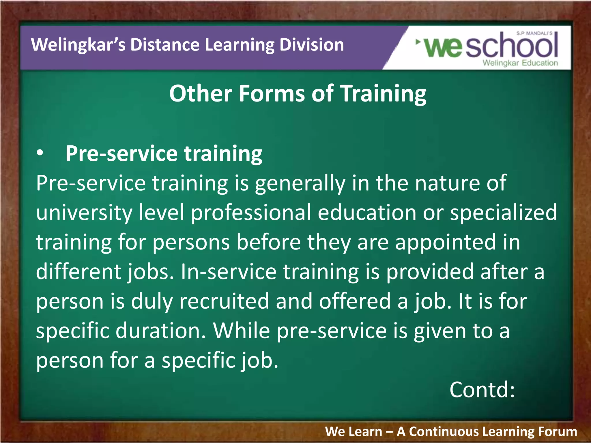 Welingkar’s Distance Learning Division
Other Forms of Training
• Pre-service training
Pre-service training is generally in the nature of
university level professional education or specialized
training for persons before they are appointed in
different jobs. In-service training is provided after a
person is duly recruited and offered a job. It is for
specific duration. While pre-service is given to a
person for a specific job.
Contd:
We Learn – A Continuous Learning Forum
 