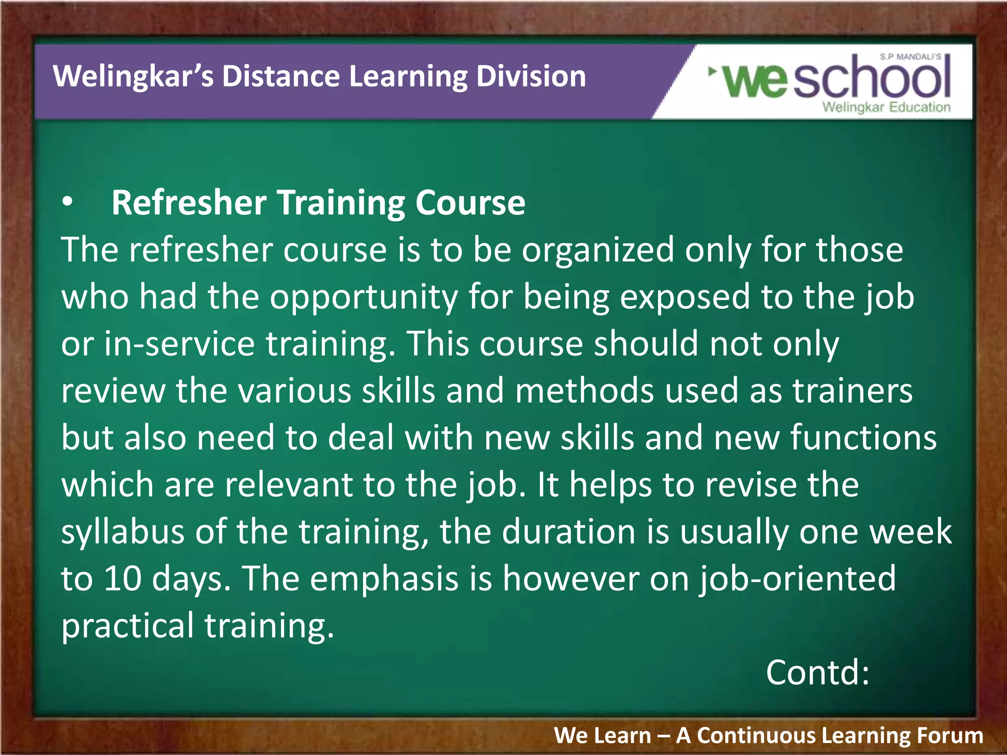 Welingkar’s Distance Learning Division
• Refresher Training Course
The refresher course is to be organized only for those
who had the opportunity for being exposed to the job
or in-service training. This course should not only
review the various skills and methods used as trainers
but also need to deal with new skills and new functions
which are relevant to the job. It helps to revise the
syllabus of the training, the duration is usually one week
to 10 days. The emphasis is however on job-oriented
practical training.
Contd:
We Learn – A Continuous Learning Forum
 