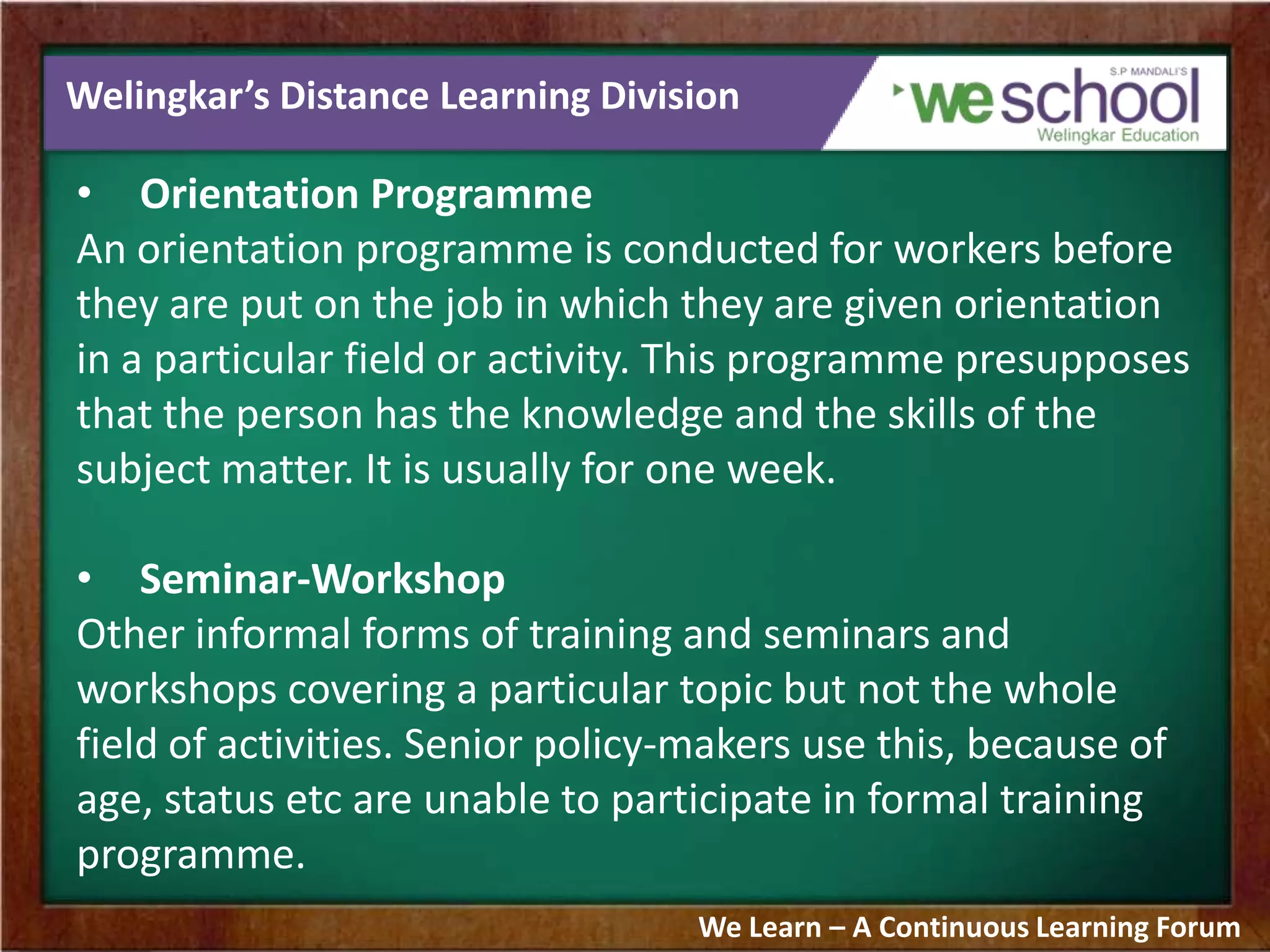 Welingkar’s Distance Learning Division
• Orientation Programme
An orientation programme is conducted for workers before
they are put on the job in which they are given orientation
in a particular field or activity. This programme presupposes
that the person has the knowledge and the skills of the
subject matter. It is usually for one week.
• Seminar-Workshop
Other informal forms of training and seminars and
workshops covering a particular topic but not the whole
field of activities. Senior policy-makers use this, because of
age, status etc are unable to participate in formal training
programme.
We Learn – A Continuous Learning Forum
 