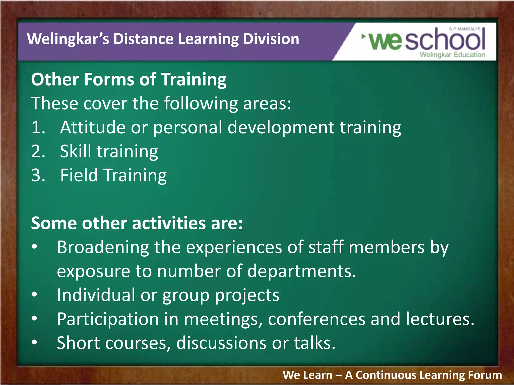 Welingkar’s Distance Learning Division
Other Forms of Training
These cover the following areas:
1. Attitude or personal development training
2. Skill training
3. Field Training
Some other activities are:
• Broadening the experiences of staff members by
exposure to number of departments.
• Individual or group projects
• Participation in meetings, conferences and lectures.
• Short courses, discussions or talks.
We Learn – A Continuous Learning Forum
 