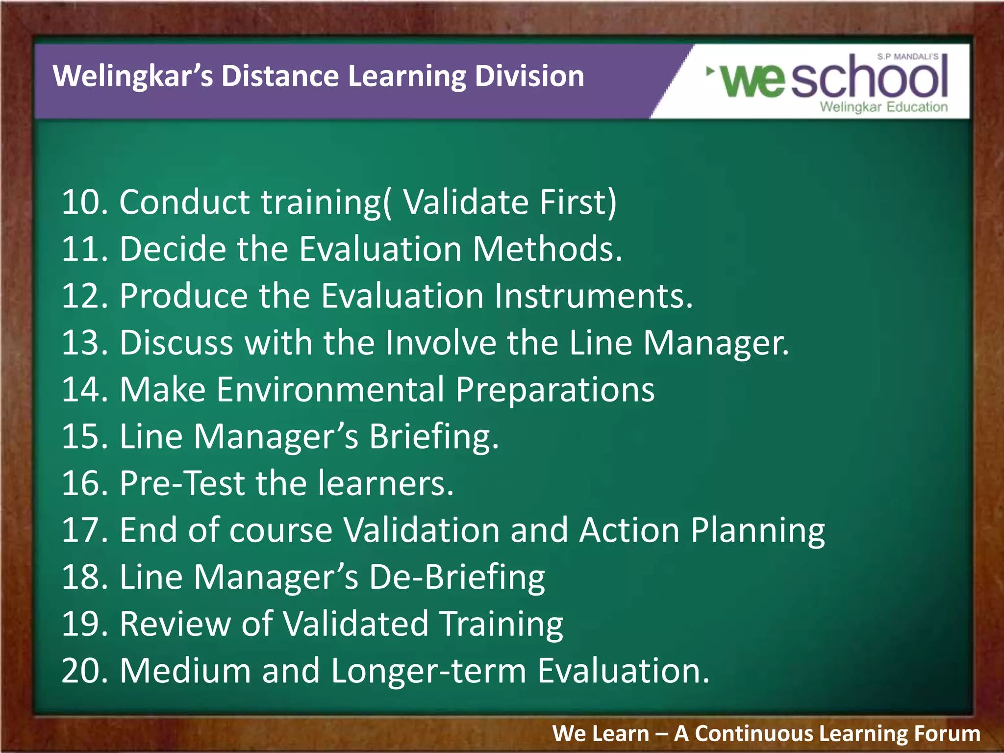 Welingkar’s Distance Learning Division
10. Conduct training( Validate First)
11. Decide the Evaluation Methods.
12. Produce the Evaluation Instruments.
13. Discuss with the Involve the Line Manager.
14. Make Environmental Preparations
15. Line Manager’s Briefing.
16. Pre-Test the learners.
17. End of course Validation and Action Planning
18. Line Manager’s De-Briefing
19. Review of Validated Training
20. Medium and Longer-term Evaluation.
We Learn – A Continuous Learning Forum
 