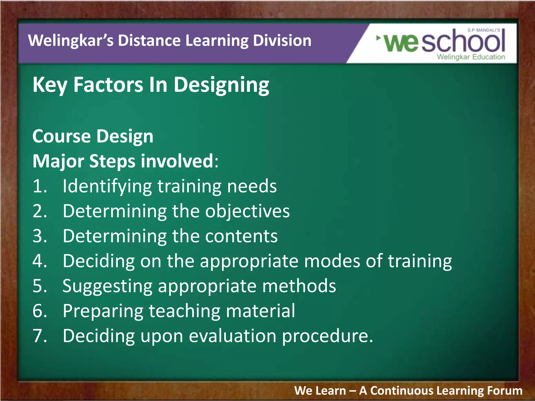 Welingkar’s Distance Learning Division
Key Factors In Designing
Course Design
Major Steps involved:
1. Identifying training needs
2. Determining the objectives
3. Determining the contents
4. Deciding on the appropriate modes of training
5. Suggesting appropriate methods
6. Preparing teaching material
7. Deciding upon evaluation procedure.
We Learn – A Continuous Learning Forum
 