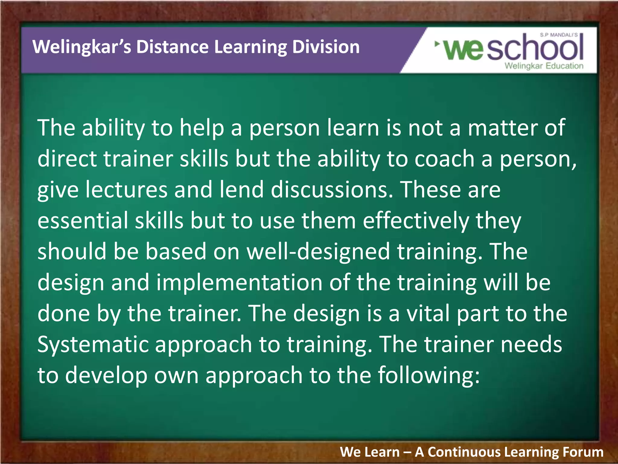 Welingkar’s Distance Learning Division
The ability to help a person learn is not a matter of
direct trainer skills but the ability to coach a person,
give lectures and lend discussions. These are
essential skills but to use them effectively they
should be based on well-designed training. The
design and implementation of the training will be
done by the trainer. The design is a vital part to the
Systematic approach to training. The trainer needs
to develop own approach to the following:
We Learn – A Continuous Learning Forum
 