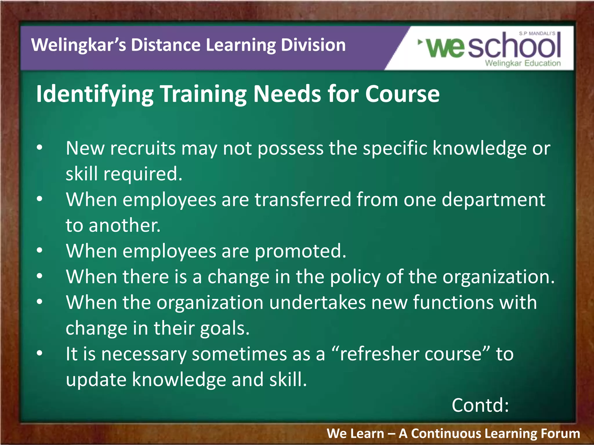 Welingkar’s Distance Learning Division
Identifying Training Needs for Course
• New recruits may not possess the specific knowledge or
skill required.
• When employees are transferred from one department
to another.
• When employees are promoted.
• When there is a change in the policy of the organization.
• When the organization undertakes new functions with
change in their goals.
• It is necessary sometimes as a “refresher course” to
update knowledge and skill.
Contd:
We Learn – A Continuous Learning Forum
 