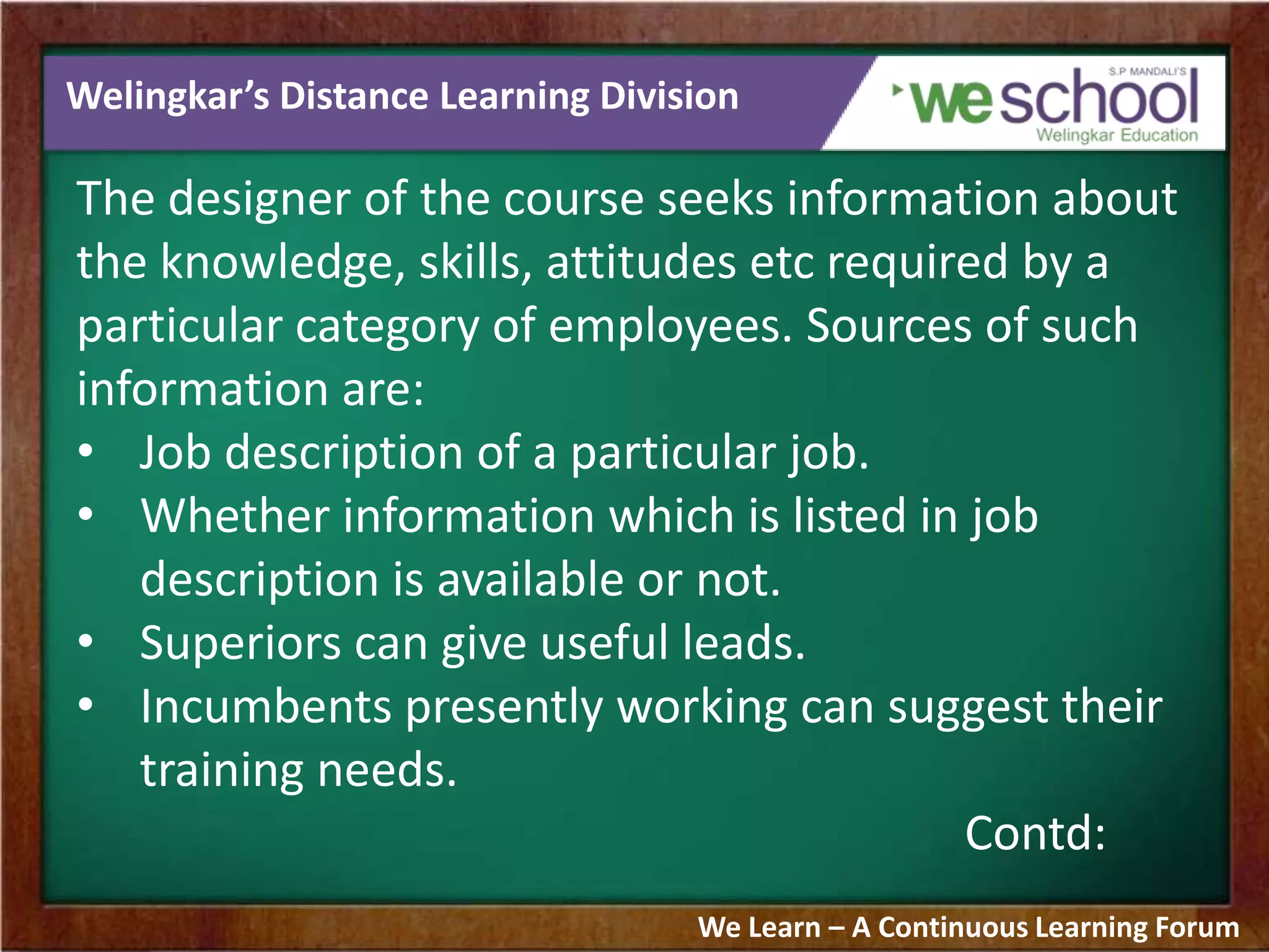 Welingkar’s Distance Learning Division
The designer of the course seeks information about
the knowledge, skills, attitudes etc required by a
particular category of employees. Sources of such
information are:
• Job description of a particular job.
• Whether information which is listed in job
description is available or not.
• Superiors can give useful leads.
• Incumbents presently working can suggest their
training needs.
Contd:
We Learn – A Continuous Learning Forum
 