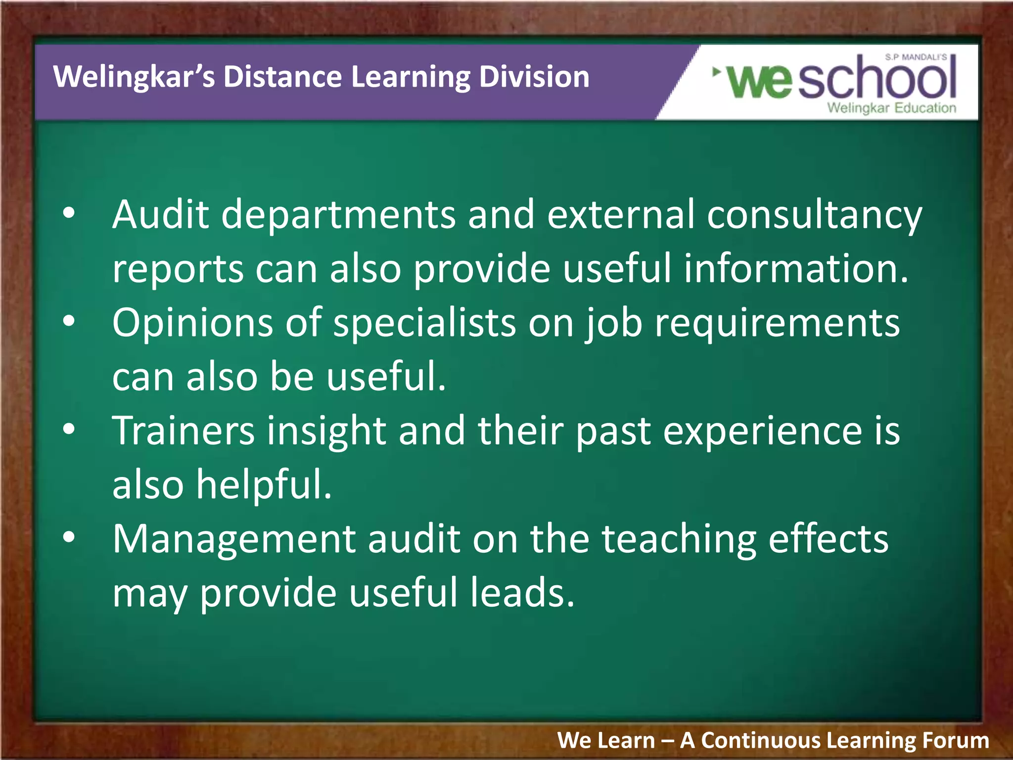 Welingkar’s Distance Learning Division
• Audit departments and external consultancy
reports can also provide useful information.
• Opinions of specialists on job requirements
can also be useful.
• Trainers insight and their past experience is
also helpful.
• Management audit on the teaching effects
may provide useful leads.
We Learn – A Continuous Learning Forum
 