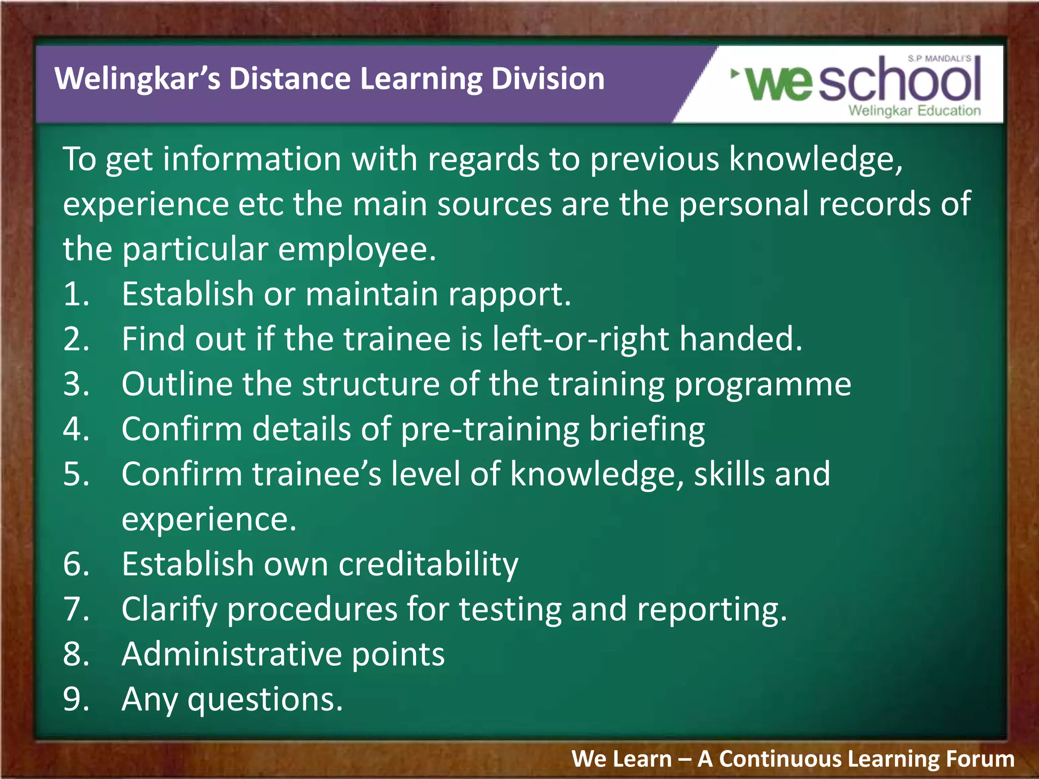 Welingkar’s Distance Learning Division
To get information with regards to previous knowledge,
experience etc the main sources are the personal records of
the particular employee.
1. Establish or maintain rapport.
2. Find out if the trainee is left-or-right handed.
3. Outline the structure of the training programme
4. Confirm details of pre-training briefing
5. Confirm trainee’s level of knowledge, skills and
experience.
6. Establish own creditability
7. Clarify procedures for testing and reporting.
8. Administrative points
9. Any questions.
We Learn – A Continuous Learning Forum
 