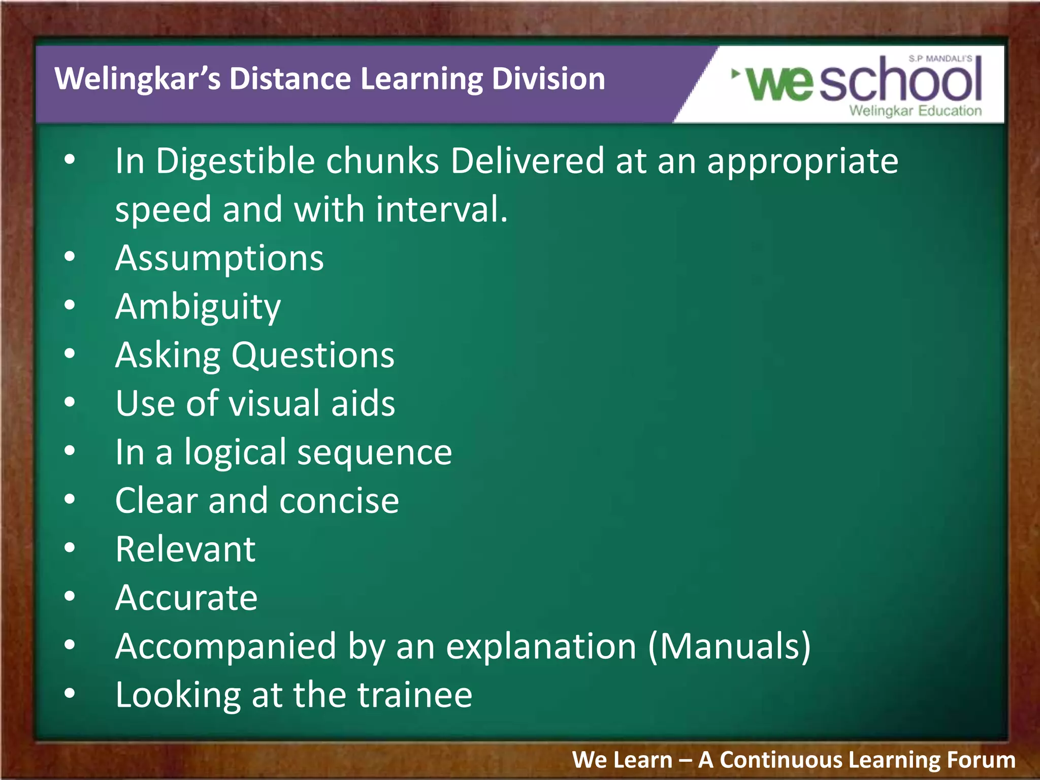 Welingkar’s Distance Learning Division
• In Digestible chunks Delivered at an appropriate
speed and with interval.
• Assumptions
• Ambiguity
• Asking Questions
• Use of visual aids
• In a logical sequence
• Clear and concise
• Relevant
• Accurate
• Accompanied by an explanation (Manuals)
• Looking at the trainee
We Learn – A Continuous Learning Forum
 