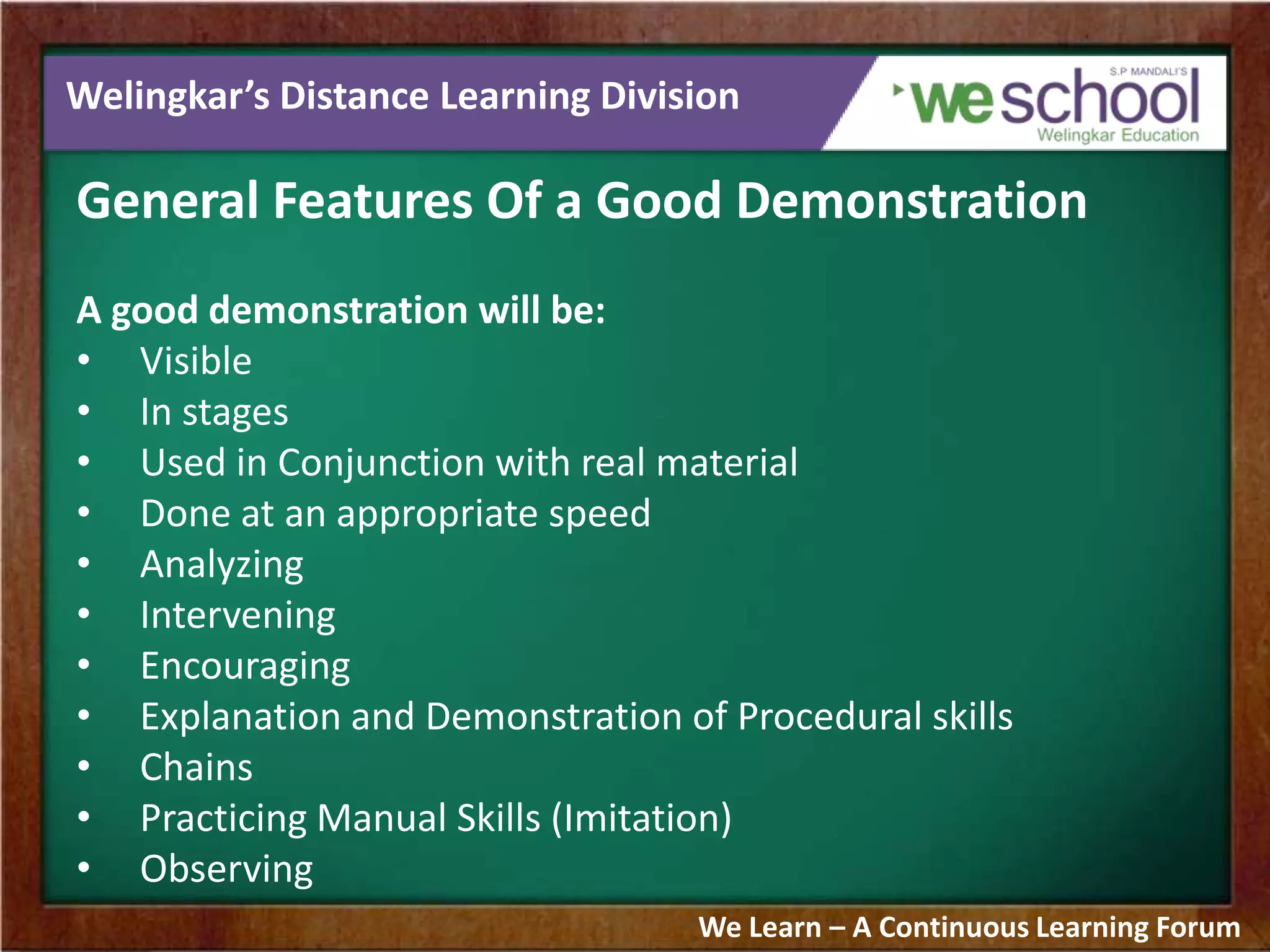 Welingkar’s Distance Learning Division
General Features Of a Good Demonstration
A good demonstration will be:
• Visible
• In stages
• Used in Conjunction with real material
• Done at an appropriate speed
• Analyzing
• Intervening
• Encouraging
• Explanation and Demonstration of Procedural skills
• Chains
• Practicing Manual Skills (Imitation)
• Observing
We Learn – A Continuous Learning Forum
 