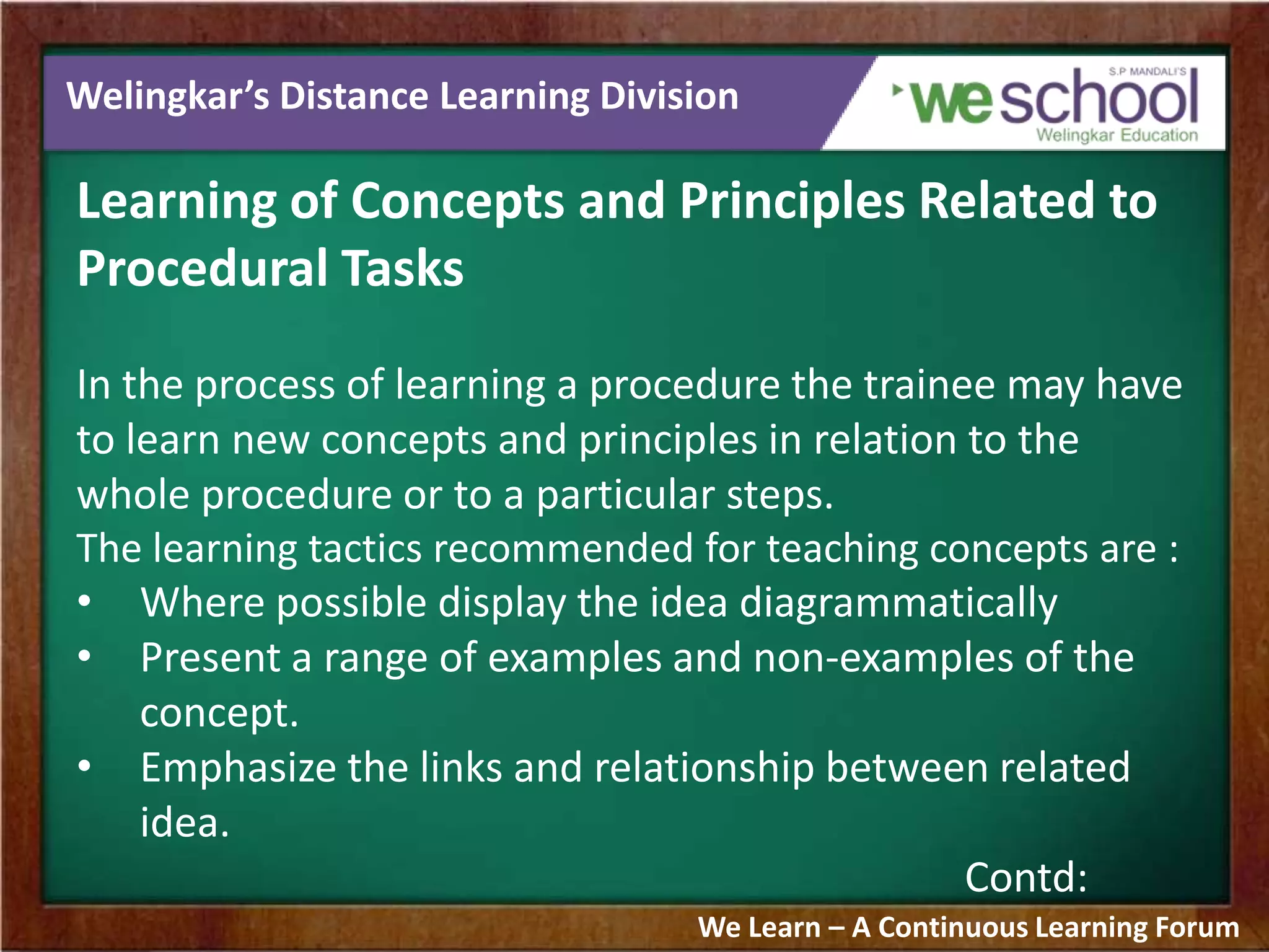 Welingkar’s Distance Learning Division
Learning of Concepts and Principles Related to
Procedural Tasks
In the process of learning a procedure the trainee may have
to learn new concepts and principles in relation to the
whole procedure or to a particular steps.
The learning tactics recommended for teaching concepts are :
• Where possible display the idea diagrammatically
• Present a range of examples and non-examples of the
concept.
• Emphasize the links and relationship between related
idea.
Contd:
We Learn – A Continuous Learning Forum
 