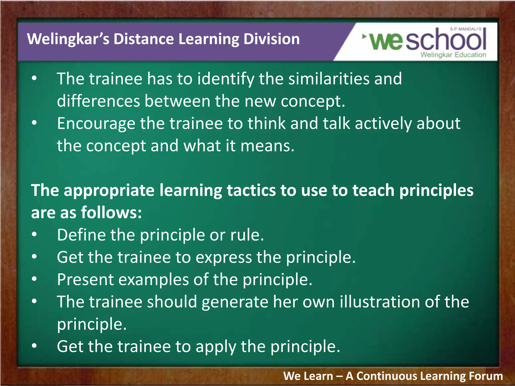 Welingkar’s Distance Learning Division
• The trainee has to identify the similarities and
differences between the new concept.
• Encourage the trainee to think and talk actively about
the concept and what it means.
The appropriate learning tactics to use to teach principles
are as follows:
• Define the principle or rule.
• Get the trainee to express the principle.
• Present examples of the principle.
• The trainee should generate her own illustration of the
principle.
• Get the trainee to apply the principle.
We Learn – A Continuous Learning Forum
 