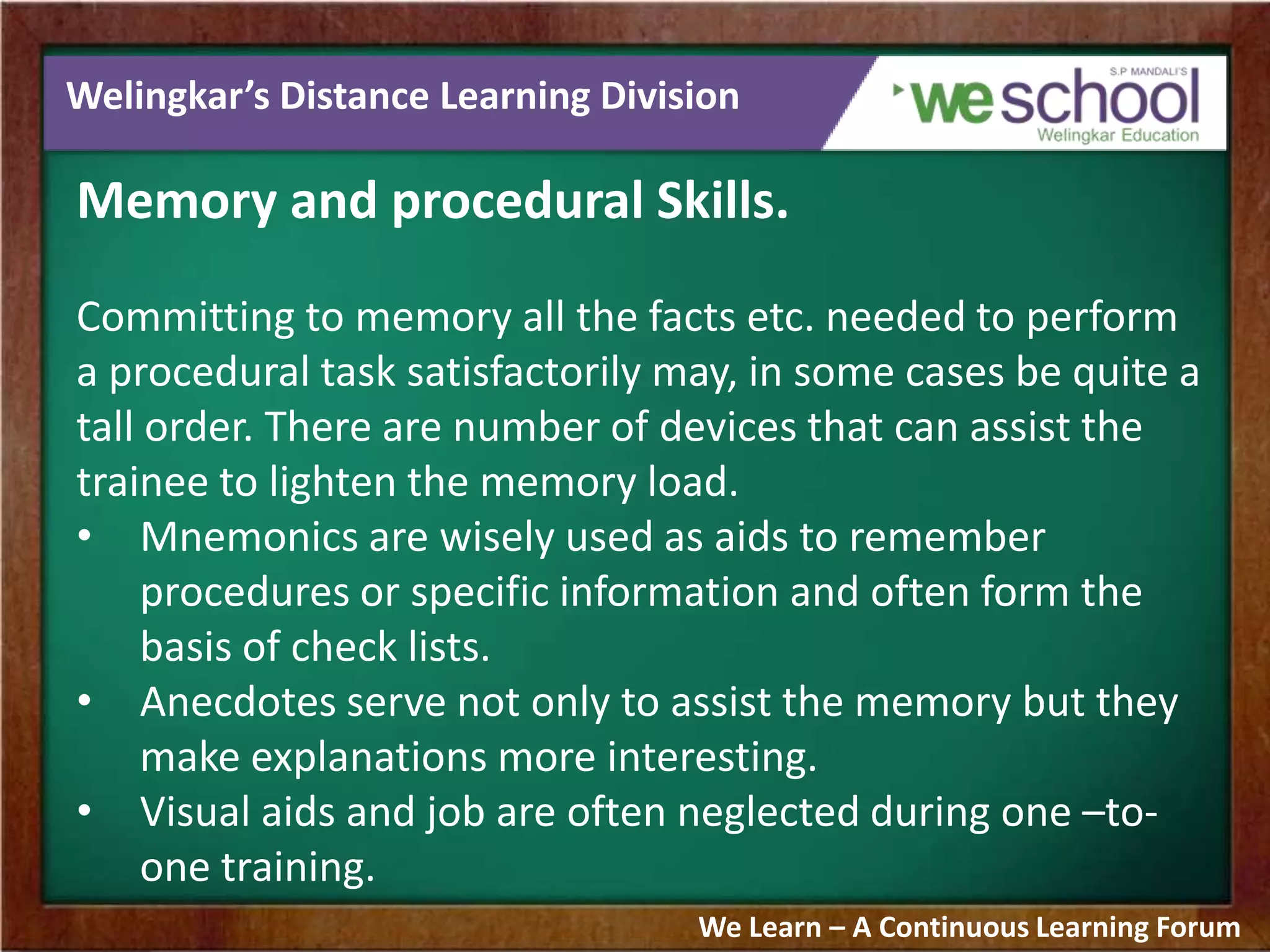 Welingkar’s Distance Learning Division
Memory and procedural Skills.
Committing to memory all the facts etc. needed to perform
a procedural task satisfactorily may, in some cases be quite a
tall order. There are number of devices that can assist the
trainee to lighten the memory load.
• Mnemonics are wisely used as aids to remember
procedures or specific information and often form the
basis of check lists.
• Anecdotes serve not only to assist the memory but they
make explanations more interesting.
• Visual aids and job are often neglected during one –to-
one training.
We Learn – A Continuous Learning Forum
 