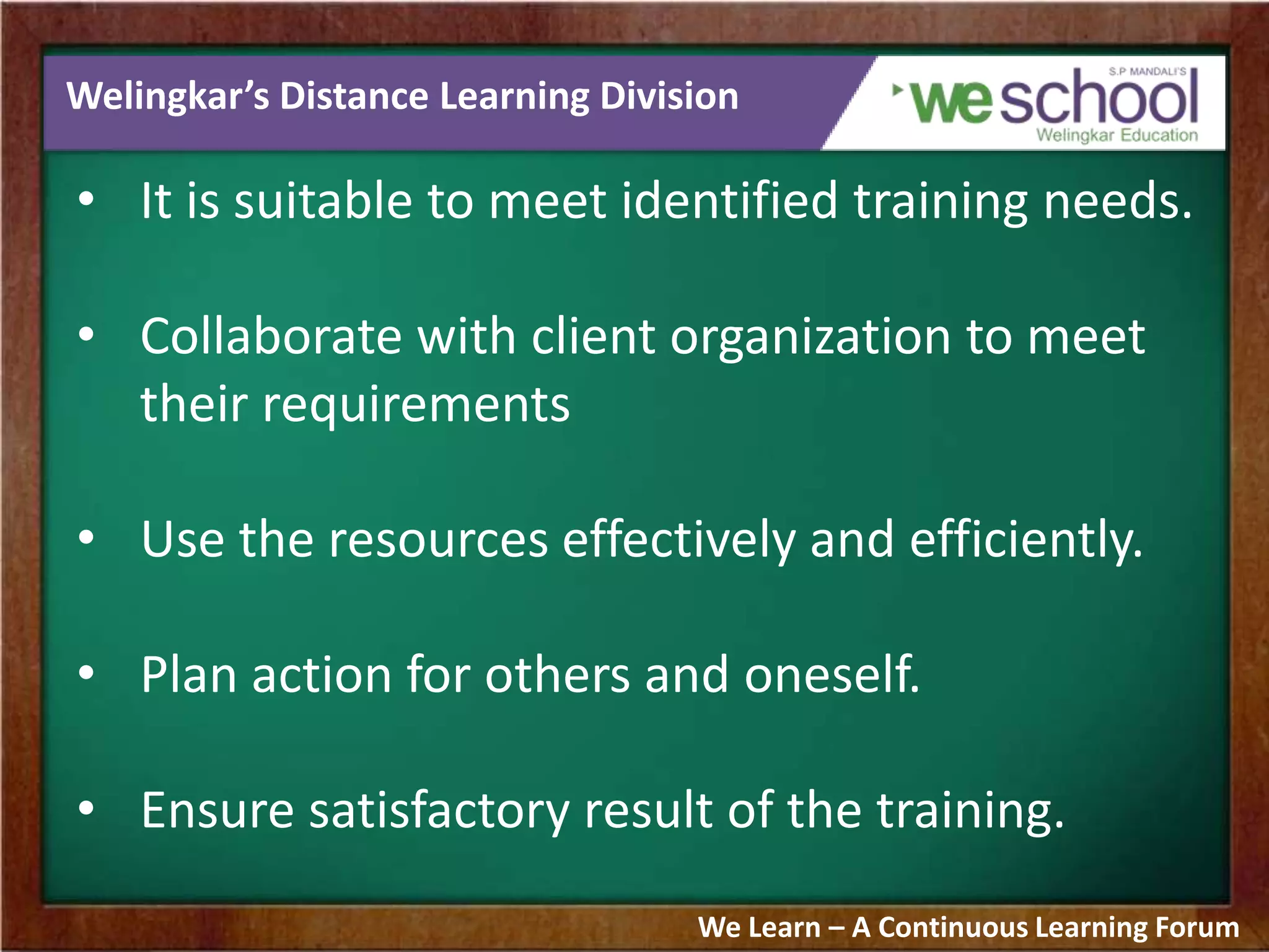 Welingkar’s Distance Learning Division
• It is suitable to meet identified training needs.
• Collaborate with client organization to meet
their requirements
• Use the resources effectively and efficiently.
• Plan action for others and oneself.
• Ensure satisfactory result of the training.
We Learn – A Continuous Learning Forum
 