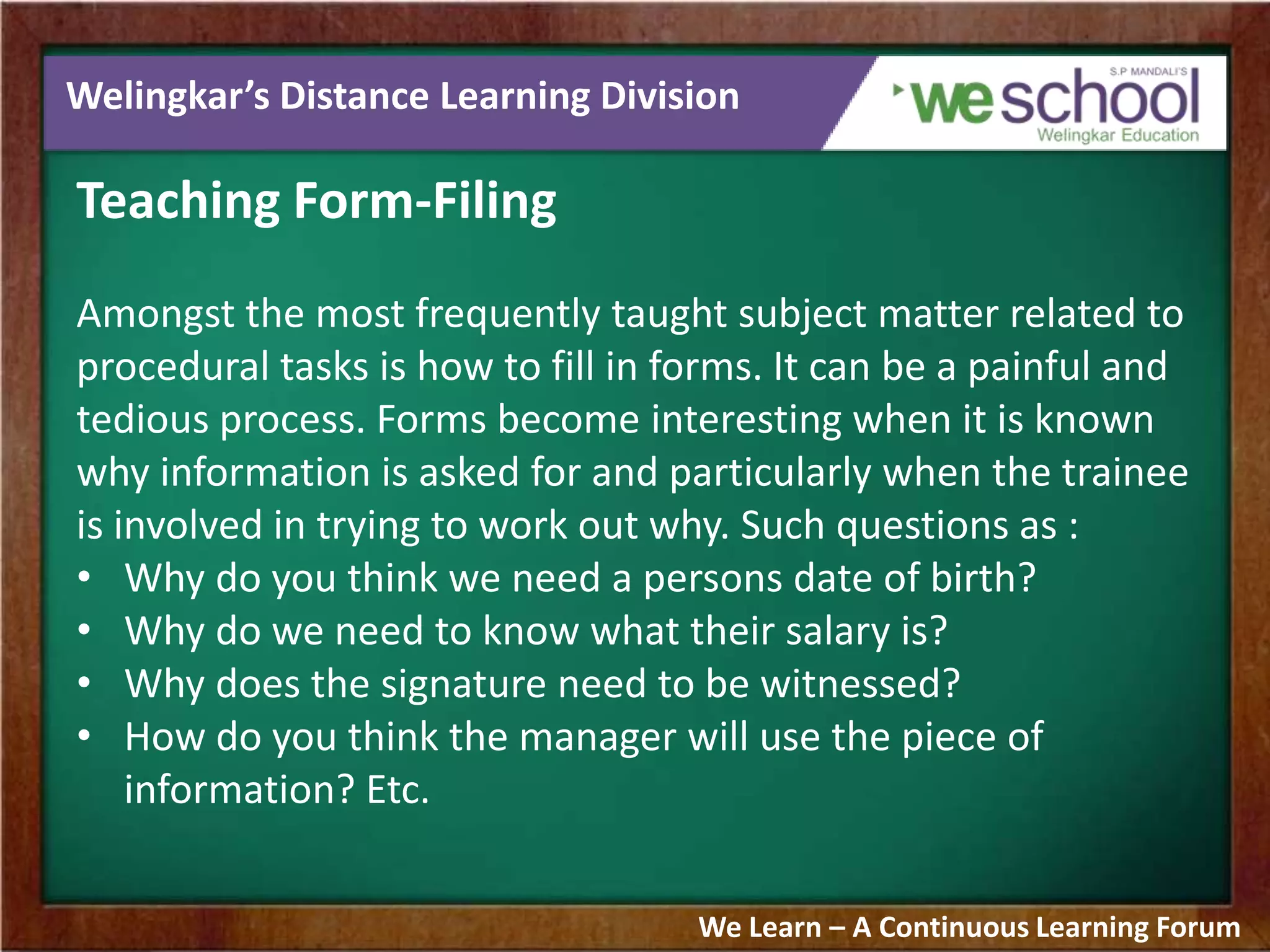 Welingkar’s Distance Learning Division
Teaching Form-Filing
Amongst the most frequently taught subject matter related to
procedural tasks is how to fill in forms. It can be a painful and
tedious process. Forms become interesting when it is known
why information is asked for and particularly when the trainee
is involved in trying to work out why. Such questions as :
• Why do you think we need a persons date of birth?
• Why do we need to know what their salary is?
• Why does the signature need to be witnessed?
• How do you think the manager will use the piece of
information? Etc.
We Learn – A Continuous Learning Forum
 