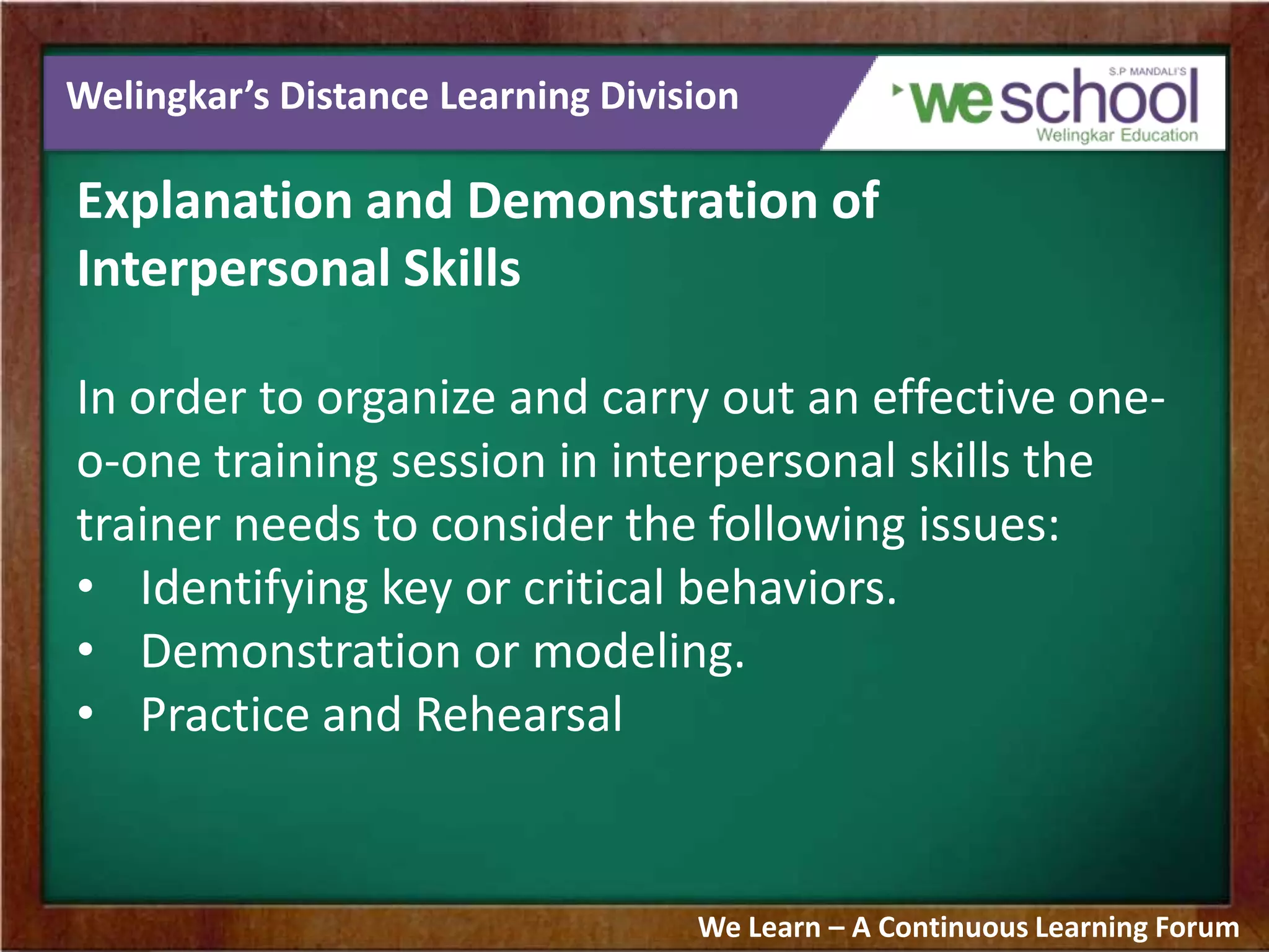 Welingkar’s Distance Learning Division
Explanation and Demonstration of
Interpersonal Skills
In order to organize and carry out an effective one-
o-one training session in interpersonal skills the
trainer needs to consider the following issues:
• Identifying key or critical behaviors.
• Demonstration or modeling.
• Practice and Rehearsal
We Learn – A Continuous Learning Forum
 