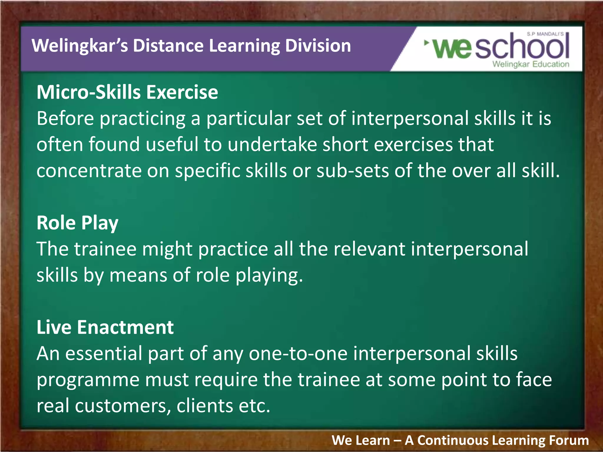 Welingkar’s Distance Learning Division
Micro-Skills Exercise
Before practicing a particular set of interpersonal skills it is
often found useful to undertake short exercises that
concentrate on specific skills or sub-sets of the over all skill.
Role Play
The trainee might practice all the relevant interpersonal
skills by means of role playing.
Live Enactment
An essential part of any one-to-one interpersonal skills
programme must require the trainee at some point to face
real customers, clients etc.
We Learn – A Continuous Learning Forum
 