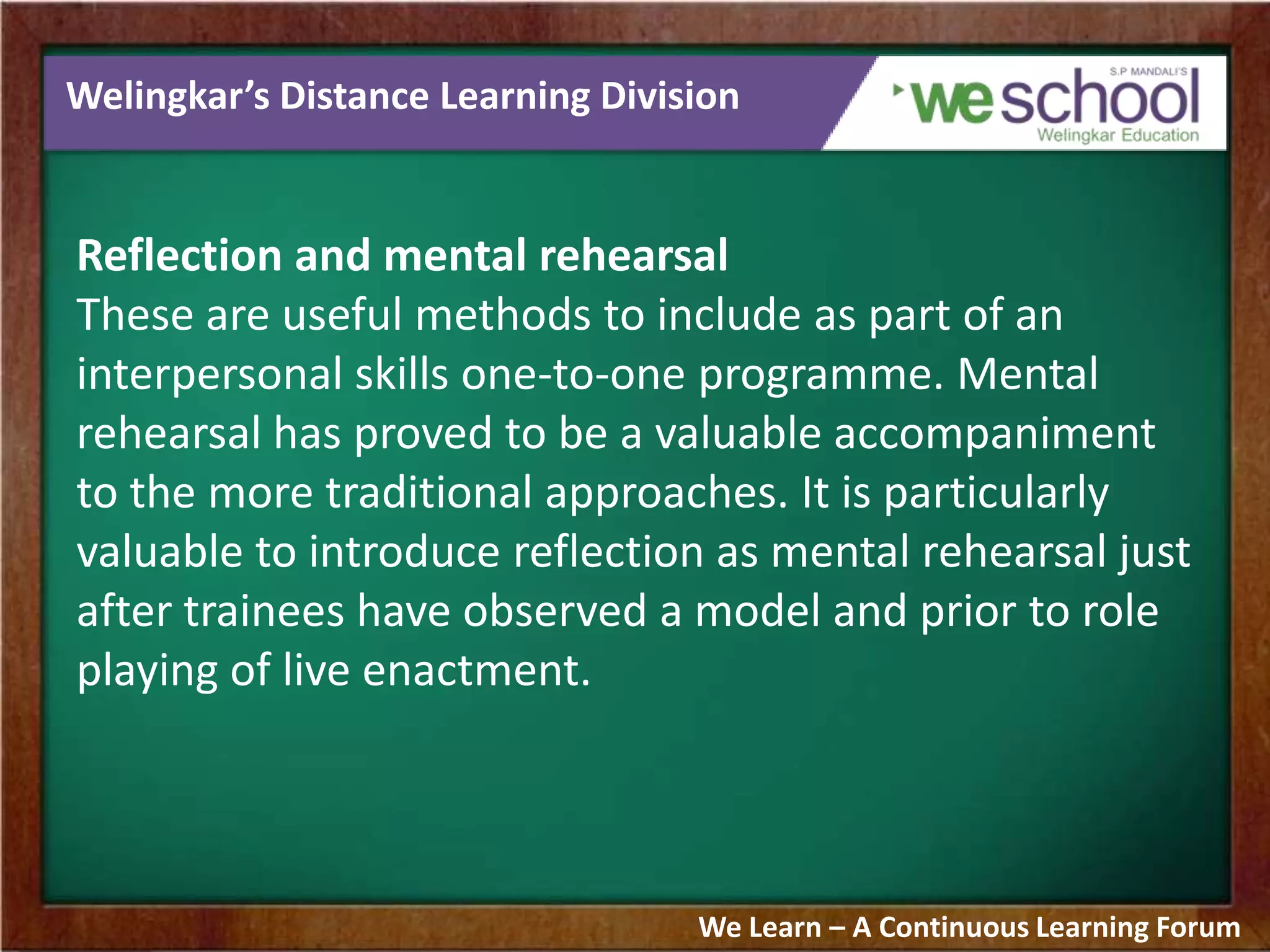 Welingkar’s Distance Learning Division
Reflection and mental rehearsal
These are useful methods to include as part of an
interpersonal skills one-to-one programme. Mental
rehearsal has proved to be a valuable accompaniment
to the more traditional approaches. It is particularly
valuable to introduce reflection as mental rehearsal just
after trainees have observed a model and prior to role
playing of live enactment.
We Learn – A Continuous Learning Forum
 