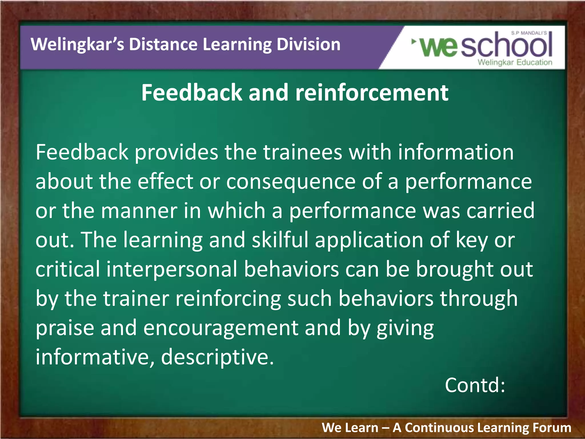 Welingkar’s Distance Learning Division
Feedback and reinforcement
Feedback provides the trainees with information
about the effect or consequence of a performance
or the manner in which a performance was carried
out. The learning and skilful application of key or
critical interpersonal behaviors can be brought out
by the trainer reinforcing such behaviors through
praise and encouragement and by giving
informative, descriptive.
Contd:
We Learn – A Continuous Learning Forum
 