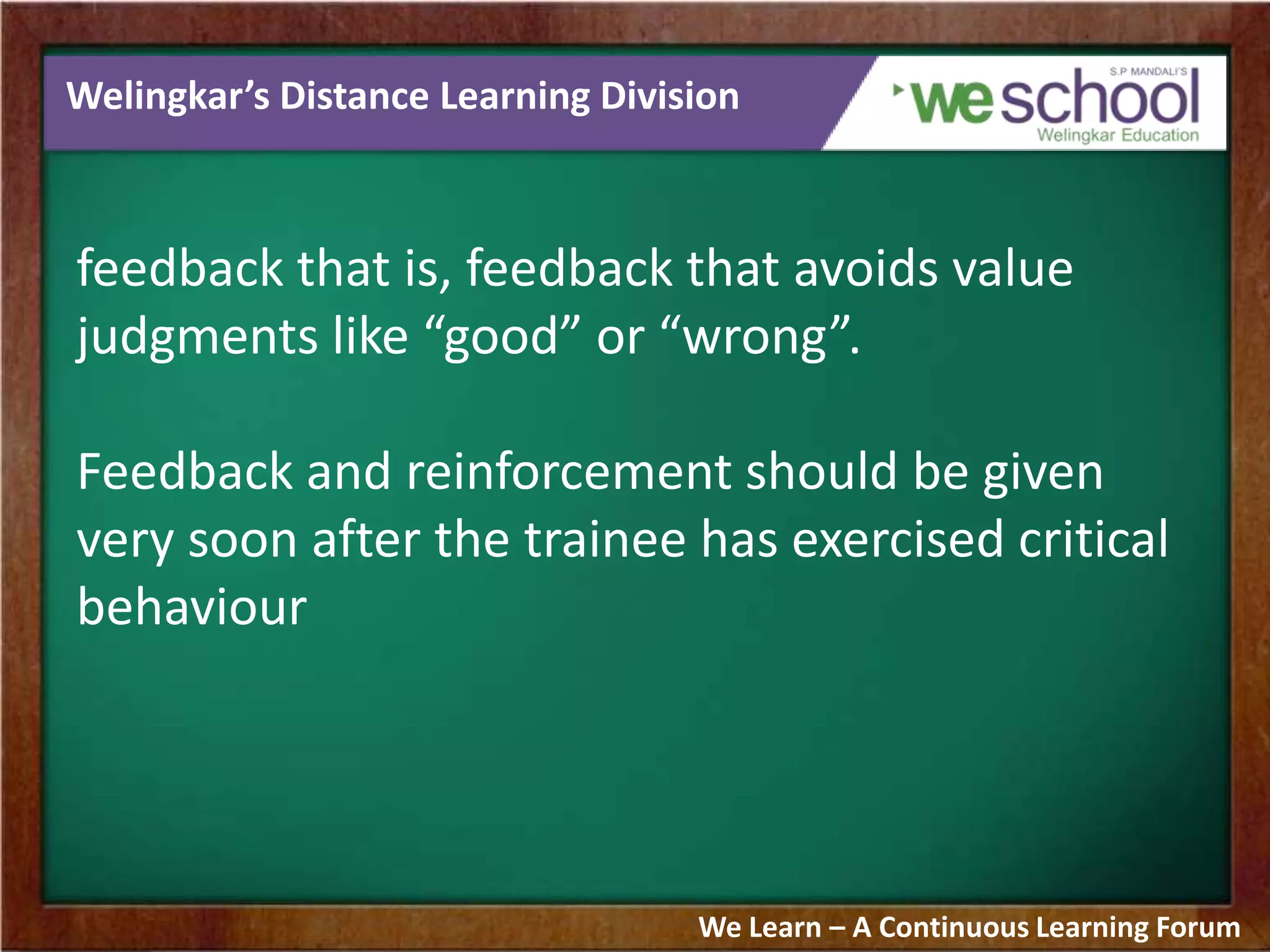 Welingkar’s Distance Learning Division
feedback that is, feedback that avoids value
judgments like “good” or “wrong”.
Feedback and reinforcement should be given
very soon after the trainee has exercised critical
behaviour
We Learn – A Continuous Learning Forum
 
