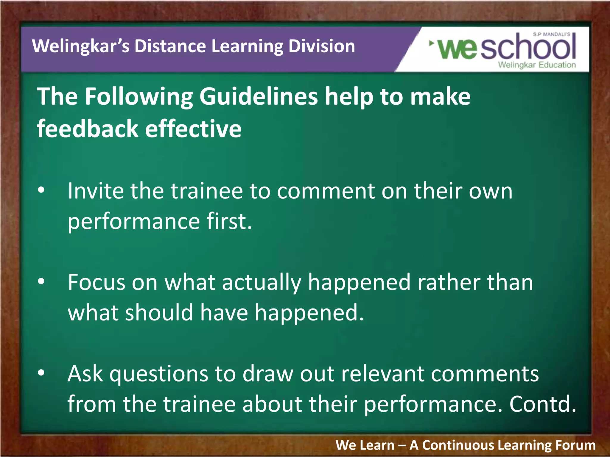Welingkar’s Distance Learning Division
The Following Guidelines help to make
feedback effective
• Invite the trainee to comment on their own
performance first.
• Focus on what actually happened rather than
what should have happened.
• Ask questions to draw out relevant comments
from the trainee about their performance. Contd.
We Learn – A Continuous Learning Forum
 