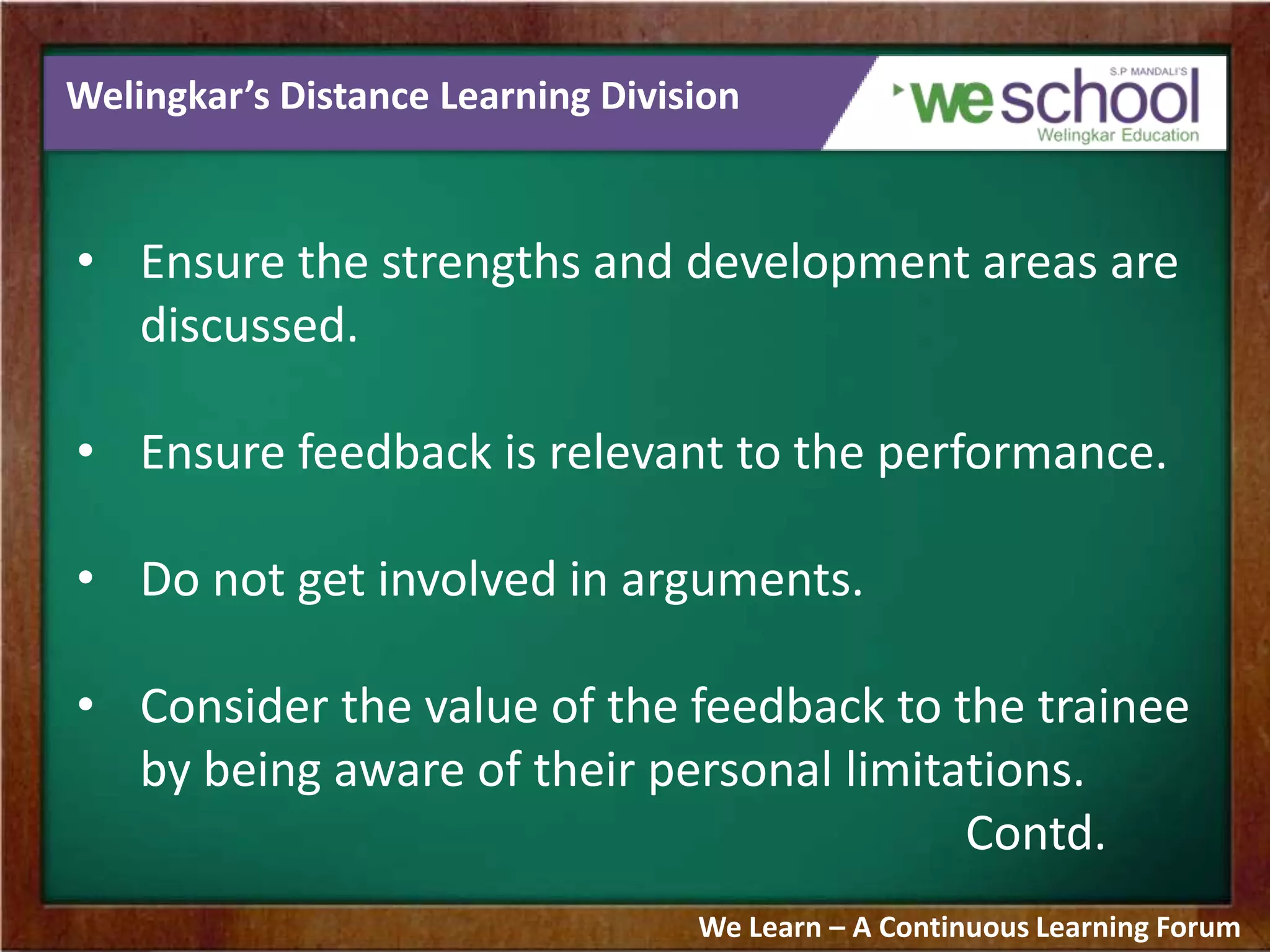 Welingkar’s Distance Learning Division
• Ensure the strengths and development areas are
discussed.
• Ensure feedback is relevant to the performance.
• Do not get involved in arguments.
• Consider the value of the feedback to the trainee
by being aware of their personal limitations.
Contd.
We Learn – A Continuous Learning Forum
 