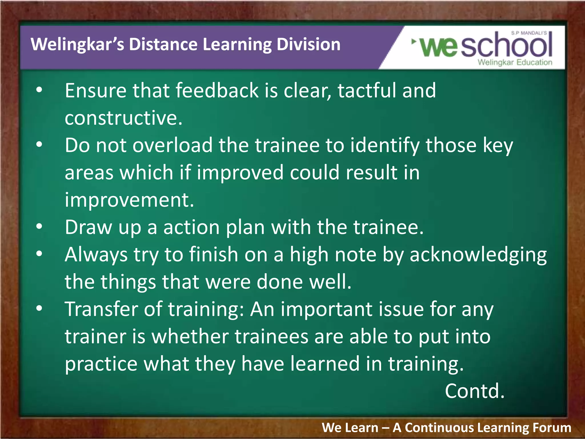 Welingkar’s Distance Learning Division
• Ensure that feedback is clear, tactful and
constructive.
• Do not overload the trainee to identify those key
areas which if improved could result in
improvement.
• Draw up a action plan with the trainee.
• Always try to finish on a high note by acknowledging
the things that were done well.
• Transfer of training: An important issue for any
trainer is whether trainees are able to put into
practice what they have learned in training.
Contd.
We Learn – A Continuous Learning Forum
 