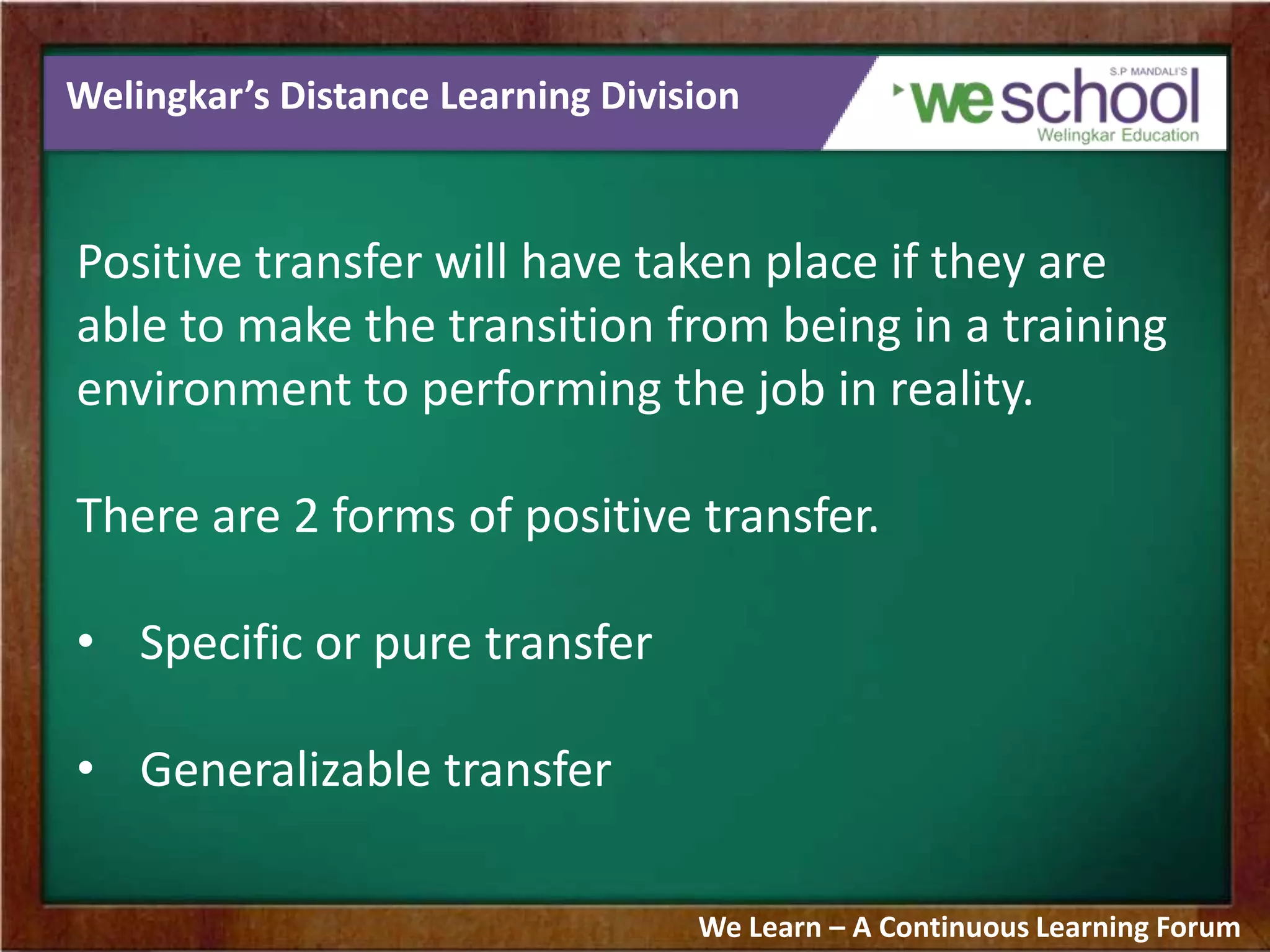 Welingkar’s Distance Learning Division
Positive transfer will have taken place if they are
able to make the transition from being in a training
environment to performing the job in reality.
There are 2 forms of positive transfer.
• Specific or pure transfer
• Generalizable transfer
We Learn – A Continuous Learning Forum
 