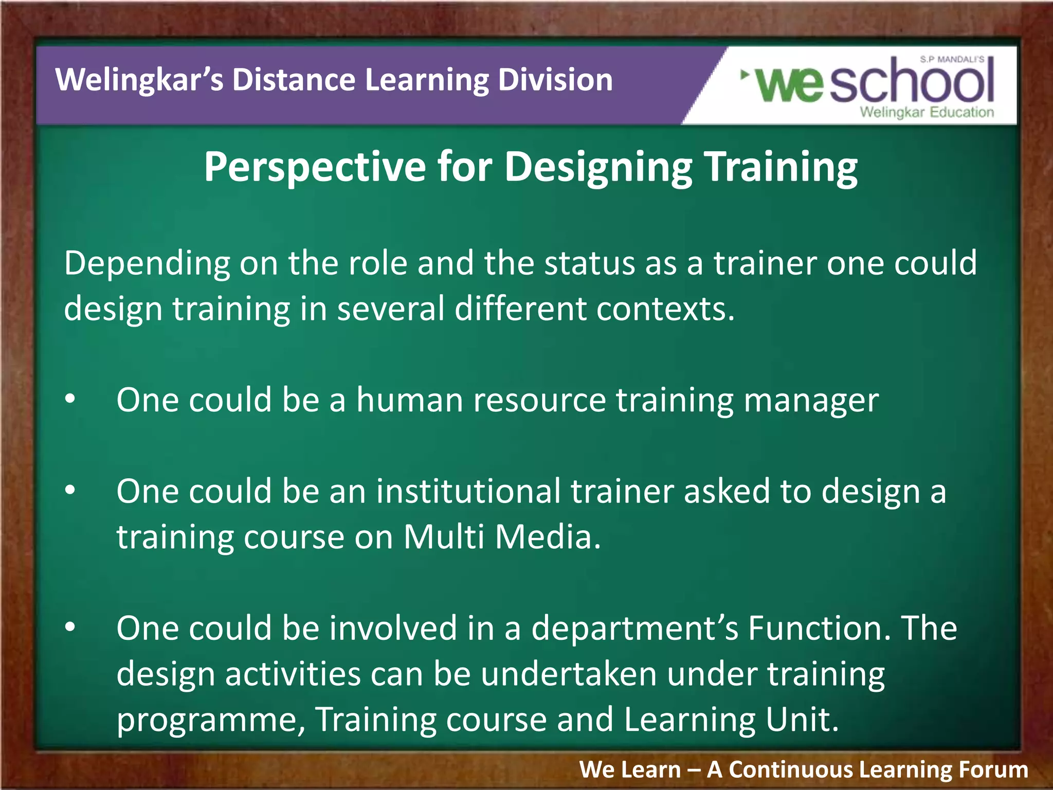 Welingkar’s Distance Learning Division
Perspective for Designing Training
Depending on the role and the status as a trainer one could
design training in several different contexts.
• One could be a human resource training manager
• One could be an institutional trainer asked to design a
training course on Multi Media.
• One could be involved in a department’s Function. The
design activities can be undertaken under training
programme, Training course and Learning Unit.
We Learn – A Continuous Learning Forum
 