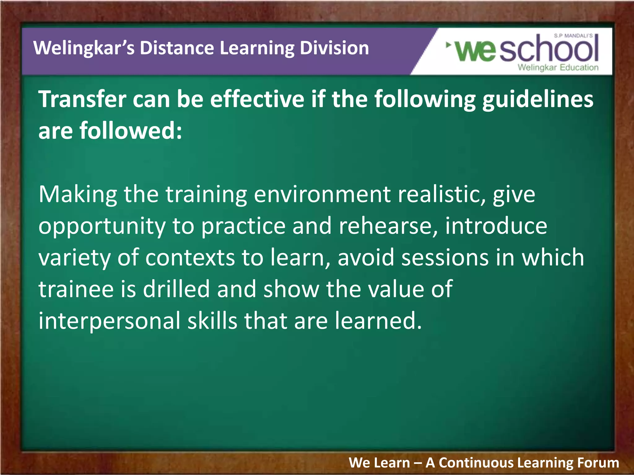 Welingkar’s Distance Learning Division
Transfer can be effective if the following guidelines
are followed:
Making the training environment realistic, give
opportunity to practice and rehearse, introduce
variety of contexts to learn, avoid sessions in which
trainee is drilled and show the value of
interpersonal skills that are learned.
We Learn – A Continuous Learning Forum
 