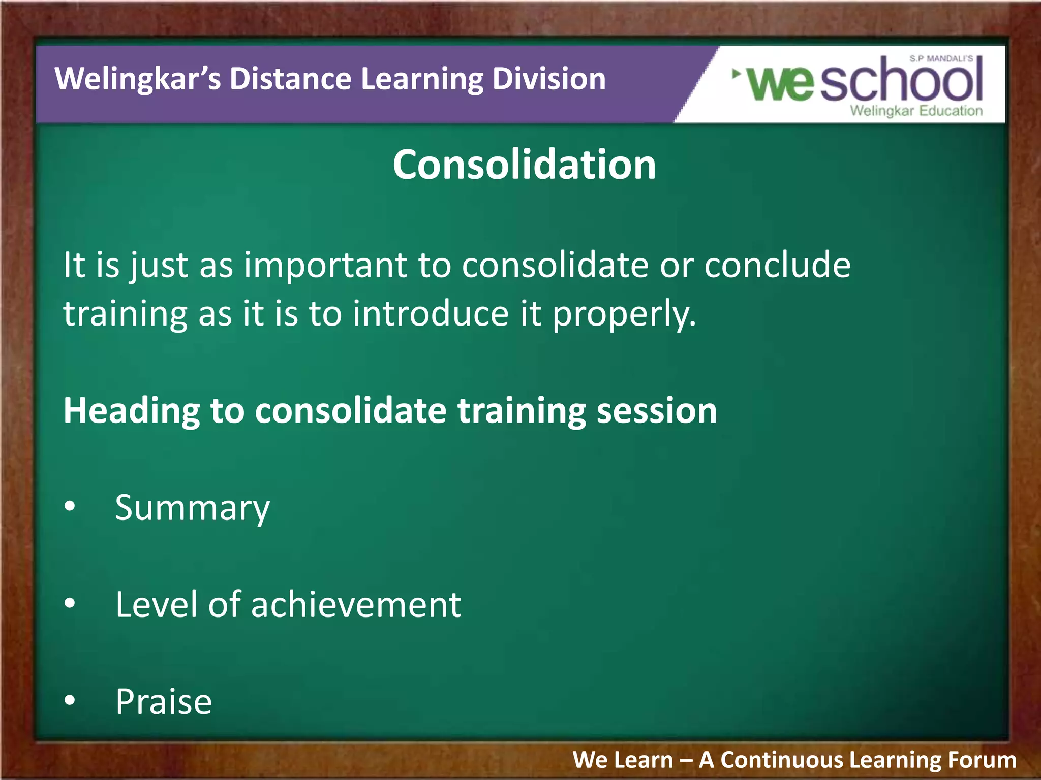Welingkar’s Distance Learning Division
Consolidation
It is just as important to consolidate or conclude
training as it is to introduce it properly.
Heading to consolidate training session
• Summary
• Level of achievement
• Praise
We Learn – A Continuous Learning Forum
 