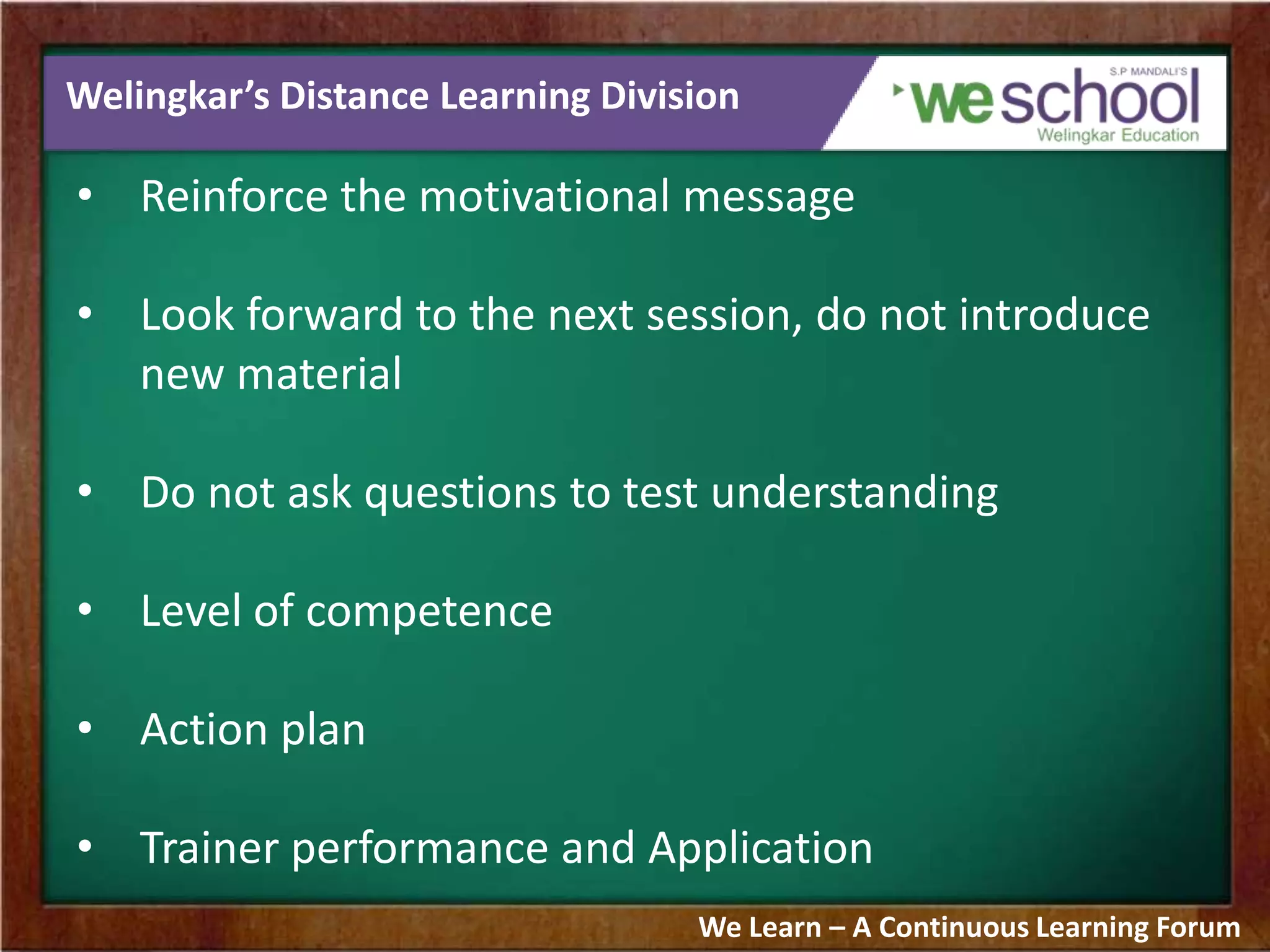 Welingkar’s Distance Learning Division
• Reinforce the motivational message
• Look forward to the next session, do not introduce
new material
• Do not ask questions to test understanding
• Level of competence
• Action plan
• Trainer performance and Application
We Learn – A Continuous Learning Forum
 