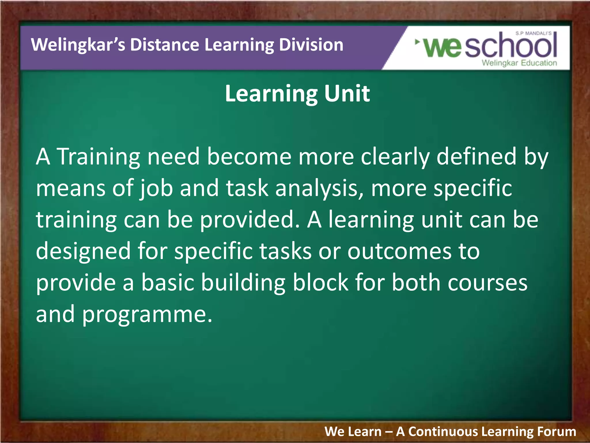 Welingkar’s Distance Learning Division
Learning Unit
A Training need become more clearly defined by
means of job and task analysis, more specific
training can be provided. A learning unit can be
designed for specific tasks or outcomes to
provide a basic building block for both courses
and programme.
We Learn – A Continuous Learning Forum
 