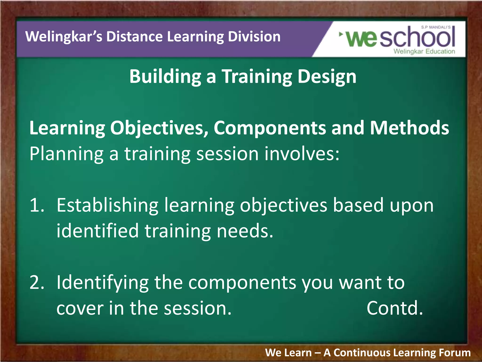 Welingkar’s Distance Learning Division
Building a Training Design
Learning Objectives, Components and Methods
Planning a training session involves:
1. Establishing learning objectives based upon
identified training needs.
2. Identifying the components you want to
cover in the session. Contd.
We Learn – A Continuous Learning Forum
 