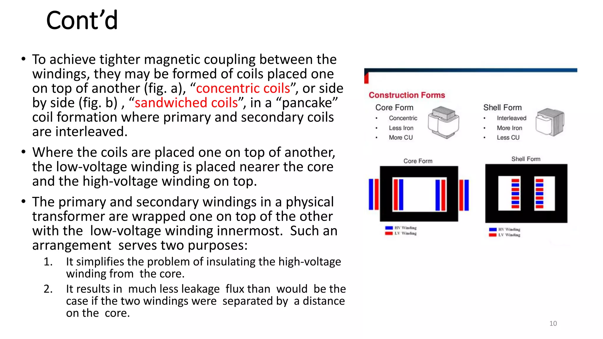 Cont’d
• To achieve tighter magnetic coupling between the
windings, they may be formed of coils placed one
on top of another (fig. a), “concentric coils”, or side
by side (fig. b) , “sandwiched coils”, in a “pancake”
coil formation where primary and secondary coils
are interleaved.
• Where the coils are placed one on top of another,
the low-voltage winding is placed nearer the core
and the high-voltage winding on top.
• The primary and secondary windings in a physical
transformer are wrapped one on top of the other
with the low-voltage winding innermost. Such an
arrangement serves two purposes:
1. It simplifies the problem of insulating the high-voltage
winding from the core.
2. It results in much less leakage flux than would be the
case if the two windings were separated by a distance
on the core.
10
 