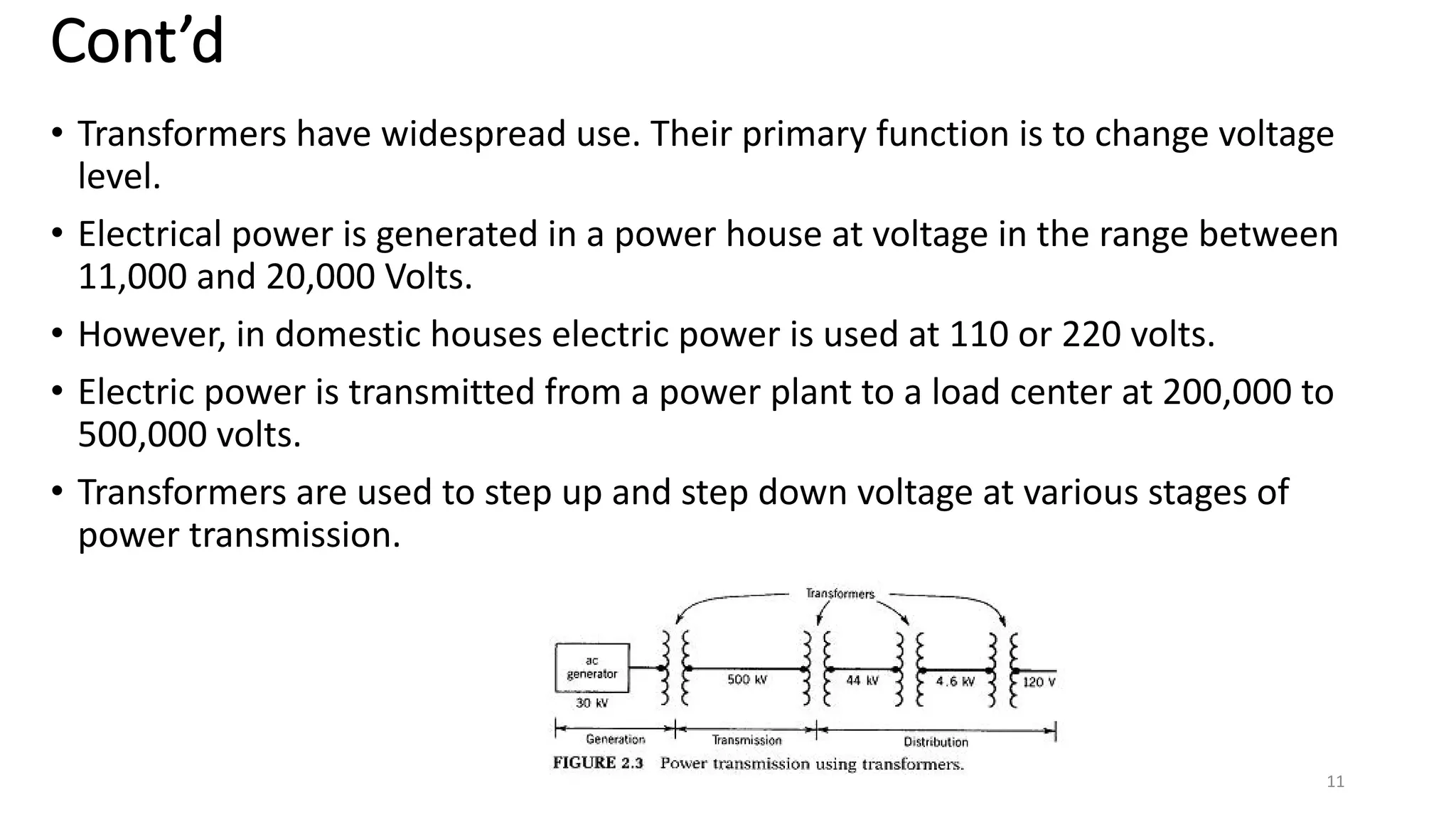 Cont’d
• Transformers have widespread use. Their primary function is to change voltage
level.
• Electrical power is generated in a power house at voltage in the range between
11,000 and 20,000 Volts.
• However, in domestic houses electric power is used at 110 or 220 volts.
• Electric power is transmitted from a power plant to a load center at 200,000 to
500,000 volts.
• Transformers are used to step up and step down voltage at various stages of
power transmission.
11
 