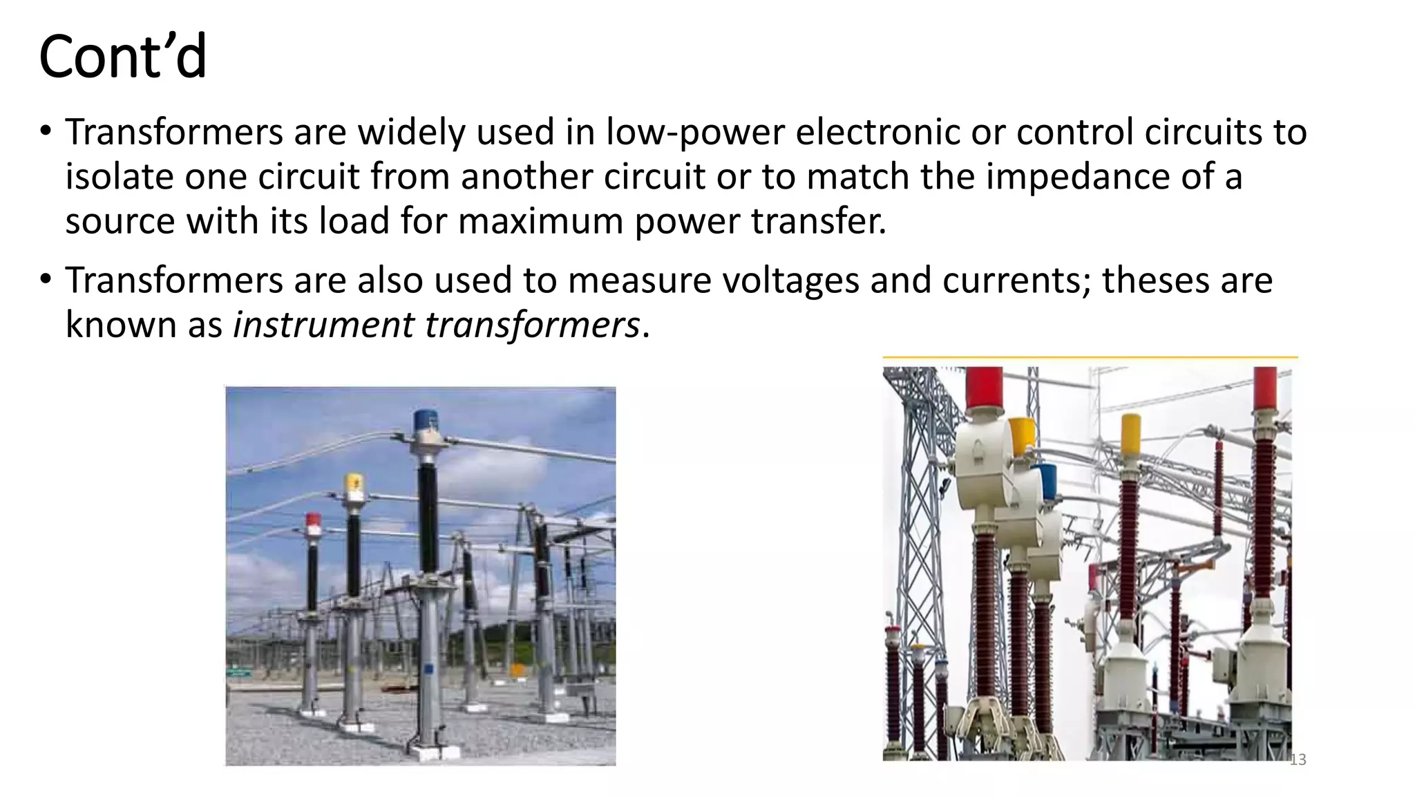 Cont’d
• Transformers are widely used in low-power electronic or control circuits to
isolate one circuit from another circuit or to match the impedance of a
source with its load for maximum power transfer.
• Transformers are also used to measure voltages and currents; theses are
known as instrument transformers.
13
 