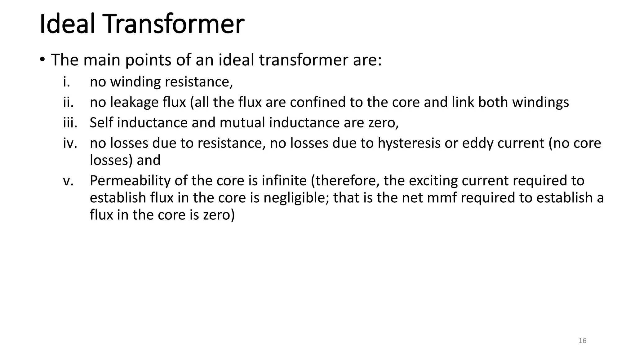 Ideal Transformer
• The main points of an ideal transformer are:
i. no winding resistance,
ii. no leakage ﬂux (all the flux are confined to the core and link both windings
iii. Self inductance and mutual inductance are zero,
iv. no losses due to resistance, no losses due to hysteresis or eddy current (no core
losses) and
v. Permeability of the core is infinite (therefore, the exciting current required to
establish flux in the core is negligible; that is the net mmf required to establish a
flux in the core is zero)
16
 