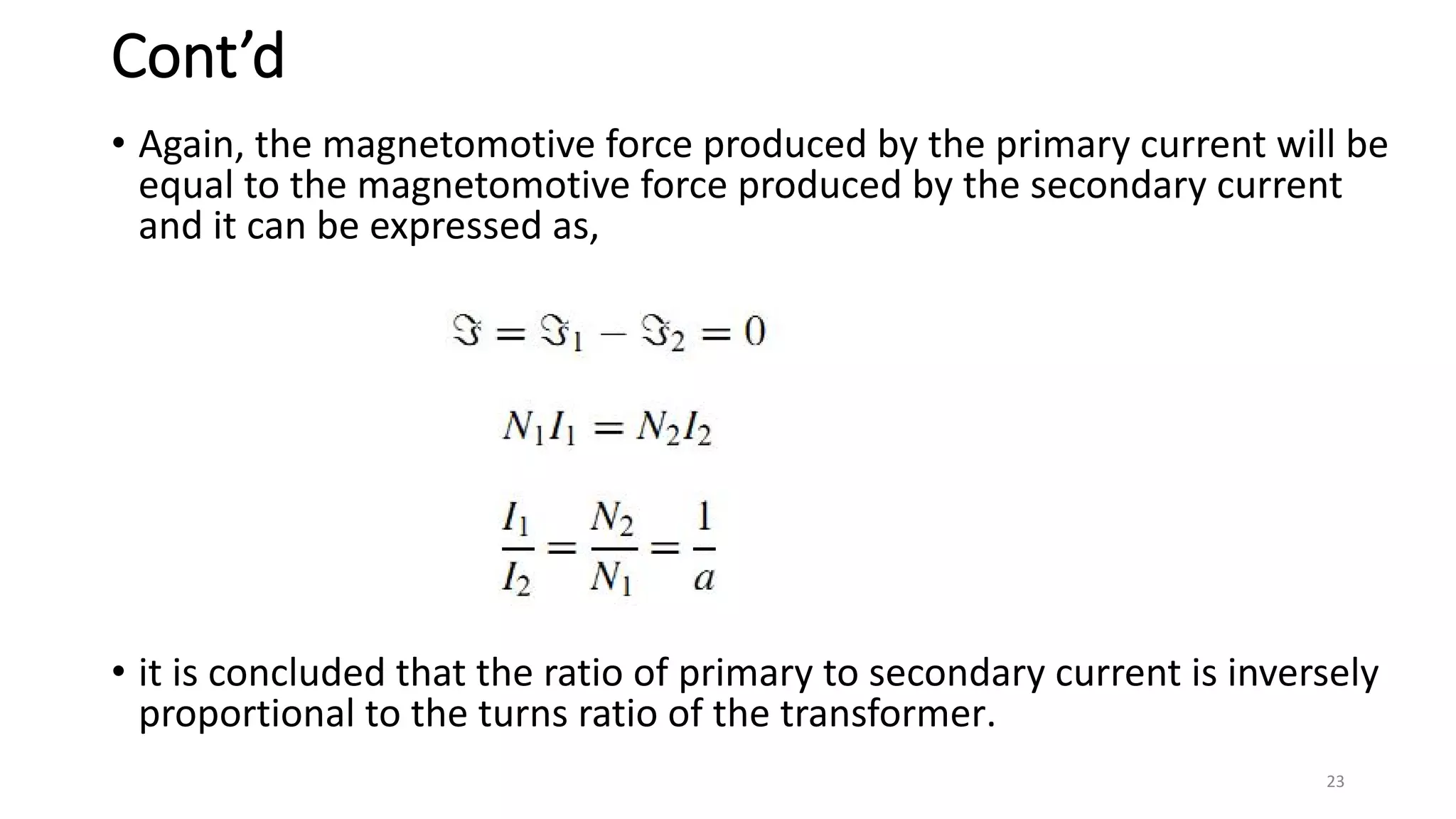 Cont’d
• Again, the magnetomotive force produced by the primary current will be
equal to the magnetomotive force produced by the secondary current
and it can be expressed as,
• it is concluded that the ratio of primary to secondary current is inversely
proportional to the turns ratio of the transformer.
23
 