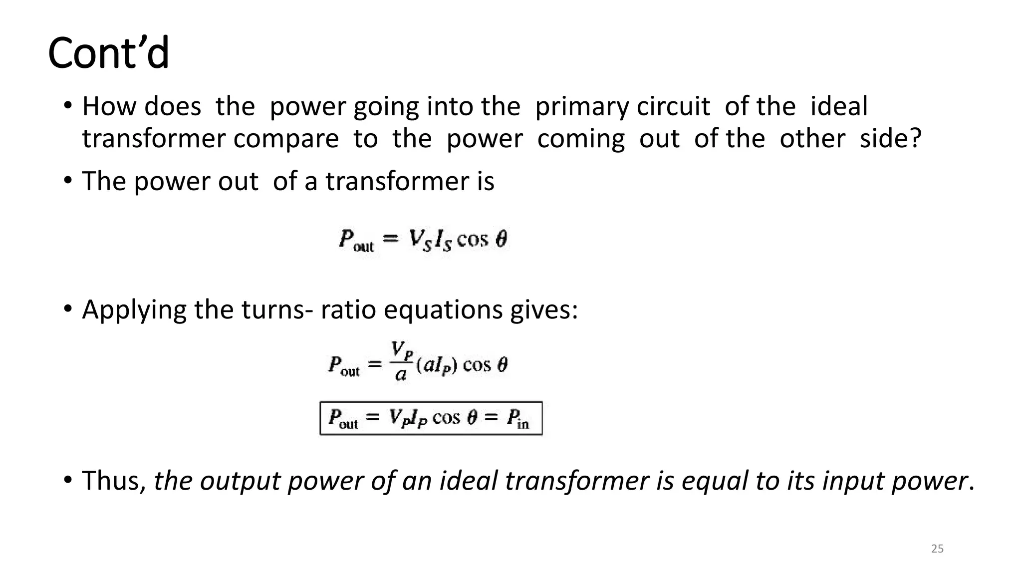 Cont’d
• How does the power going into the primary circuit of the ideal
transformer compare to the power coming out of the other side?
• The power out of a transformer is
• Applying the turns- ratio equations gives:
• Thus, the output power of an ideal transformer is equal to its input power.
25
 