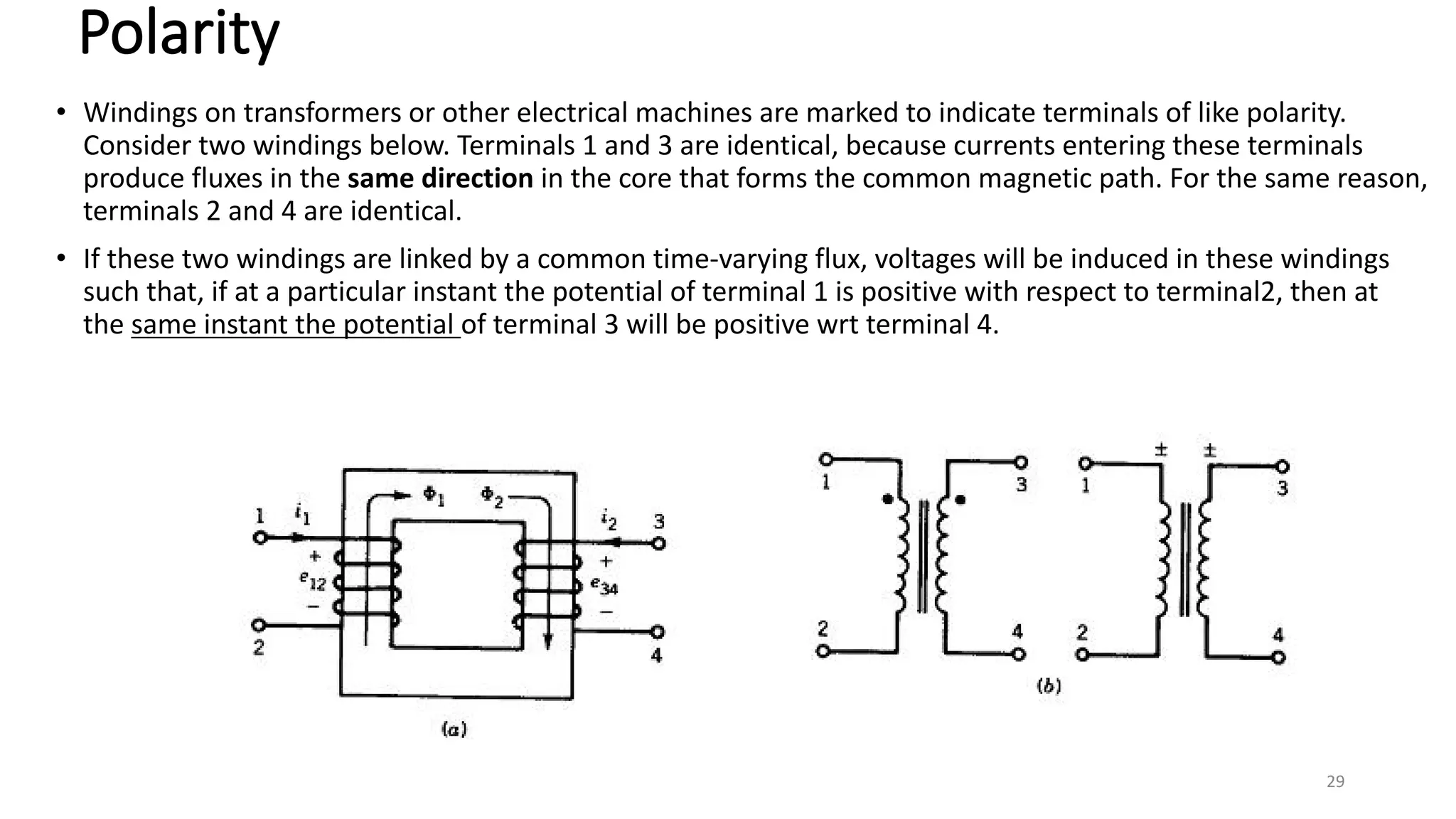 Polarity
• Windings on transformers or other electrical machines are marked to indicate terminals of like polarity.
Consider two windings below. Terminals 1 and 3 are identical, because currents entering these terminals
produce fluxes in the same direction in the core that forms the common magnetic path. For the same reason,
terminals 2 and 4 are identical.
• If these two windings are linked by a common time-varying flux, voltages will be induced in these windings
such that, if at a particular instant the potential of terminal 1 is positive with respect to terminal2, then at
the same instant the potential of terminal 3 will be positive wrt terminal 4.
29
 