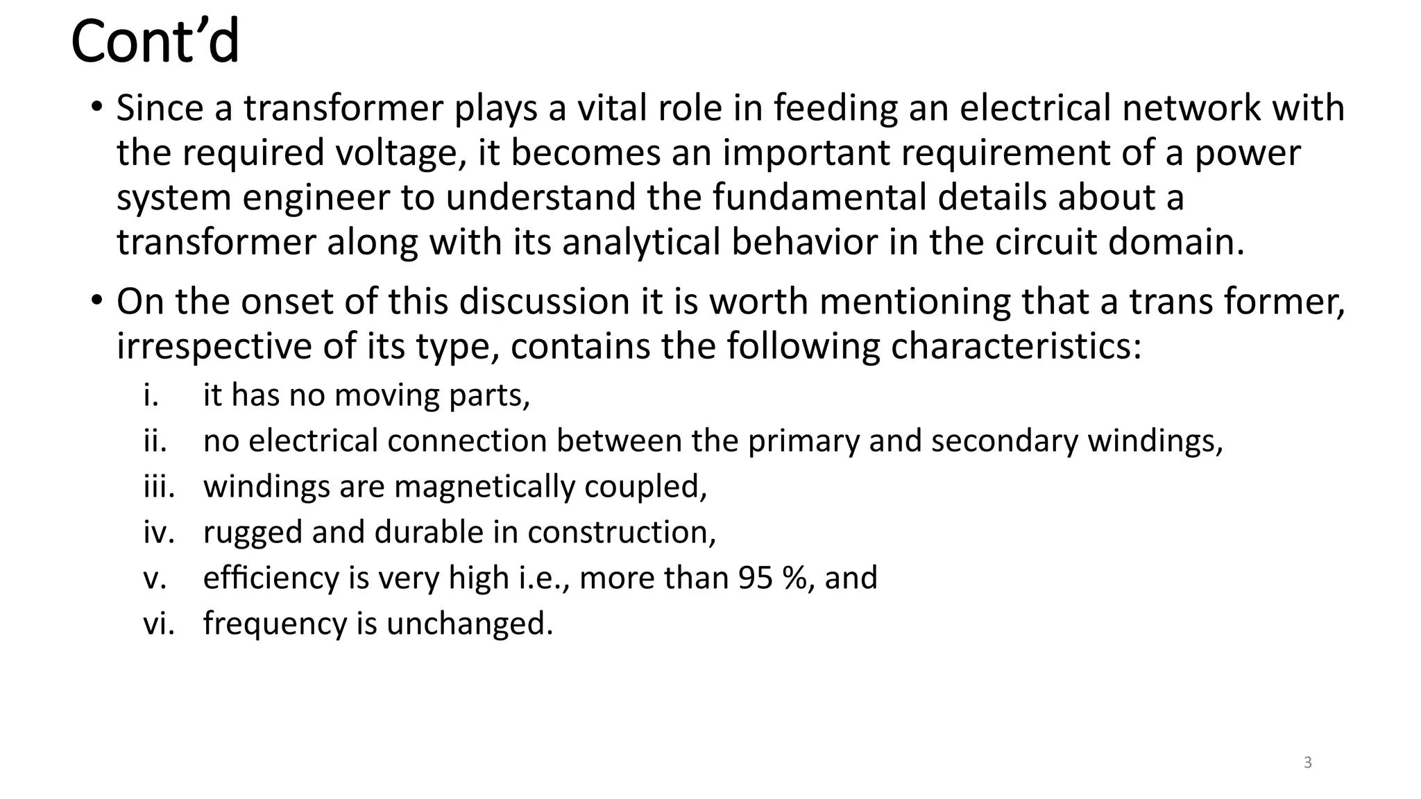 Cont’d
• Since a transformer plays a vital role in feeding an electrical network with
the required voltage, it becomes an important requirement of a power
system engineer to understand the fundamental details about a
transformer along with its analytical behavior in the circuit domain.
• On the onset of this discussion it is worth mentioning that a trans former,
irrespective of its type, contains the following characteristics:
i. it has no moving parts,
ii. no electrical connection between the primary and secondary windings,
iii. windings are magnetically coupled,
iv. rugged and durable in construction,
v. efﬁciency is very high i.e., more than 95 %, and
vi. frequency is unchanged.
3
 