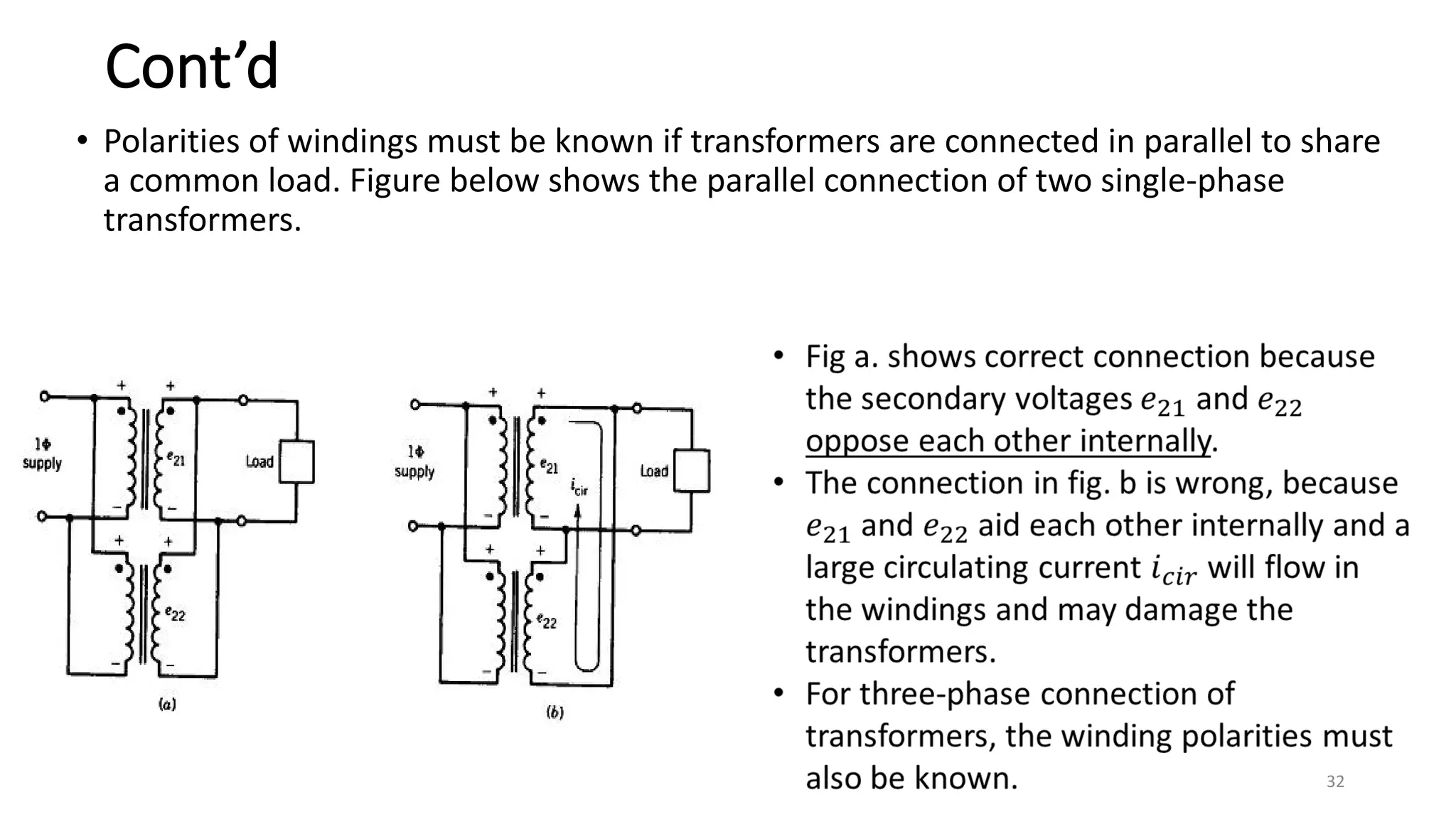 Cont’d
• Polarities of windings must be known if transformers are connected in parallel to share
a common load. Figure below shows the parallel connection of two single-phase
transformers.
32
 